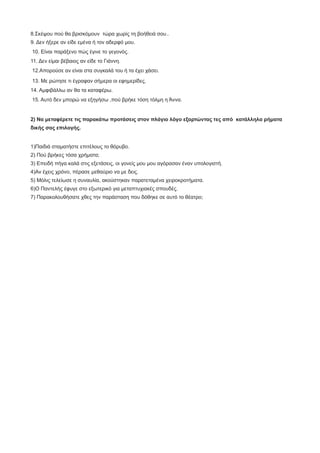 8.Σκέψου πού θα βρισκόμουν τώρα χωρίς τη βοήθειά σου..
9. Δεν ήξερε αν είδε εμένα ή τον αδερφό μου.
10. Είναι παράξενο πώς έγινε το γεγονός.
11. Δεν είμαι βέβαιος αν είδε το Γιάννη.
12.Απορούσε αν είναι στα συγκαλά του ή τα έχει χάσει.
13. Με ρώτησε τι έγραφαν σήμερα οι εφημερίδες.
14. Αμφιβάλλω αν θα τα καταφέρω.
15. Αυτό δεν μπορώ να εξηγήσω ,πού βρήκε τόση τόλμη η Άννα.
2) Να μεταφέρετε τις παρακάτω προτάσεις στον πλάγιο λόγο εξαρτώντας τες από κατάλληλα ρήματα
δικής σας επιλογής.
1)Παιδιά σταματήστε επιτέλους το θόρυβο.
2) Πού βρήκες τόσα χρήματα;
3) Επειδή πήγα καλά στις εξετάσεις, οι γονείς μου μου αγόρασαν έναν υπολογιστή.
4)Αν έχεις χρόνο, πέρασε μεθαύριο να με δεις.
5) Μόλις τελείωσε η συναυλία, ακούστηκαν παρατεταμένα χειροκροτήματα.
6)Ο Παντελής έφυγε στο εξωτερικό για μεταπτυχιακές σπουδές.
7) Παρακολουθήσατε χθες την παράσταση που δόθηκε σε αυτό το θέατρο;
 