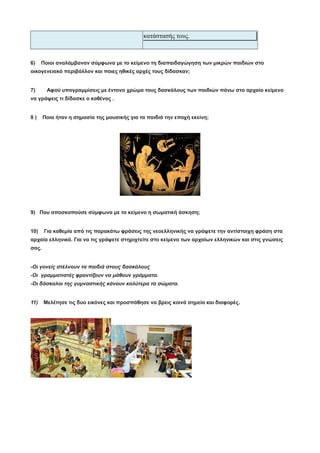 κατάστασής τους.
6) Ποιοι αναλάμβαναν σύμφωνα με το κείμενο τη διαπαιδαγώγηση των μικρών παιδιών στο
οικογενειακό περιβάλλον και ποιες ηθικές αρχές τους δίδασκαν;
7) Αφού υπογραμμίσεις με έντονο χρώμα τους δασκάλους των παιδιών πάνω στο αρχαίο κείμενο
να γράψεις τι δίδασκε ο καθένας .
8 ) Ποια ήταν η σημασία της μουσικής για τα παιδιά την εποχή εκείνη;
9) Που αποσκοπούσε σύμφωνα με το κείμενο η σωματική άσκηση;
10) Για καθεμία από τις παρακάτω φράσεις της νεοελληνικής να γράψετε την αντίστοιχη φράση στα
αρχαία ελληνικά. Για να τις γράψετε στηριχτείτε στο κείμενο των αρχαίων ελληνικών και στις γνώσεις
σας.
-Οι γονείς στέλνουν τα παιδιά στους δασκάλους
-Οι γραμματιστές φροντίζουν να μάθουν γράμματα.
-Οι δάσκαλοι της γυμναστικής κάνουν καλύτερα τα σώματα.
11) Μελέτησε τις δυο εικόνες και προσπάθησε να βρεις κοινά σημεία και διαφορές.
 