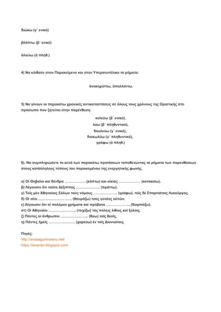 διώκω (γ΄ ενικό)
βλάπτω (β΄ ενικό)
ἁλιεύω (ά πληθ.)
4) Να κλιθούν στον Παρακείμενο και στον Υπερσυντέλικο τα ρήματα:
ἀνακηρύττω, ἀπαλλάττω.
5) Να γίνουν οι παρακάτω χρονικές αντικαταστάσεις σε όλους τους χρόνους της Οριστικής στο
πρόσωπο που ζητείται στην παρένθεση:
κελεύω (β΄ ενικό),
λύω (β΄ πληθυντικό),
δουλεύω (γ΄ ενικό),
διακωλύω (γ΄ πληθυντικό),
γράφω (ά πληθ.)
6). Να συμπληρώσετε τα κενά των παρακάτω προτάσεων τοποθετώντας τα ρήματα των παρενθέσεων
στους κατάλληλους τύπους του παρακειμένου της ενεργητικής φωνής.
α) Οἱ Θηβαῖοι καὶ δένδρα ………………(κόπτω) και οἰκίας ……………… (κατακαίω).
β) Λέγουσιν ὅτι ταῦτα Δέξιππος ……………….. (πράττω).
γ) Τοῖς μὲν Ἀθηναίοις Σόλων τοὺς νόμους ……………….. (γράφω), τοῖς δὲ Σπαρτιάταις Λυκοῦργος.
δ) Οἱ νέοι ………………………. (θαυμάζω) τοὺς γονέας αὑτῶν.
ε) Λέγουσιν ὅτι οἱ πολέμιοι χρήματα καὶ πρόβατα ……………….. (διαρπάζω).
στ) Οἱ Ἀθηναῖοι ………………….. (τειχίζω) τὰς πόλεις λίθοις καὶ ξύλοις.
ζ) Πάντες οἱ ἄνθρωποι ………………….. (θύω) τοῖς θεοῖς.
η) Πάντες ἡμεῖς …………………. (χορεύω) ἐν τοῖς Διονυσίοις.
Πηγές:
http://arxaiagumnasiou.net/
https://laventer.blogspot.com/
 
