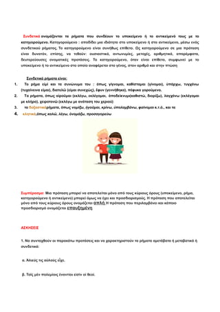 Συνδετικά ονομάζονται τα ρήματα που συνδέουν το υποκείμενο ή το αντικείμενό τους με το
κατηγορούμενο. Κατηγορούμενο : αποδίδει μια ιδιότητα στο υποκείμενο ή στο αντικείμενο, μέσω ενός
συνδετικού ρήματος. Το κατηγορούμενο είναι συνήθως επίθετο. Ως κατηγορούμενο σε μια πρόταση
είναι δυνατόν, επίσης, να τεθούν: ουσιαστικά, αντωνυμίες, μετοχές, αριθμητικά, απαρέμφατα,
δευτερεύουσες ονοματικές προτάσεις. Το κατηγορούμενο, όταν είναι επίθετο, συμφωνεί με το
υποκείμενο ή το αντικείμενο στο οποίο αναφέρεται στο γένος, στον αριθμό και στην πτώση
Συνδετικά ρήματα είναι:
1. Το ρήμα εἰμὶ και τα συνώνυμα του : όπως γίγνομαι, καθίσταμαι (γίνομαι), ὑπάρχω, τυγχάνω
(τυχαίνεινα είμαι), διατελῶ (είμαι συνεχώς), ἔφυν (γεννήθηκα), πέφυκα γορούμενο.
2. Tα ρήματα, όπως αἱροῦμαι (εκλέγω, εκλέγομαι, ἀποδείκνυμι(καθιστώ, διορίζω), λαγχάνω (εκλέγομαι
με κλήρο), χειροτονῶ (εκλέγω με ανάταση του χεριού)
3. τα δοξαστικάρήματα, όπως νομίζω, ἡγοῦμαι, κρίνω, ὑπολαμβάνω, φαίνομαι κ.τ.ό., και τα
4. κλητικά,όπως καλῶ, λέγω, ὀνομάζω, προσαγορεύω
Συμπέρασμα: Μια πρόταση μπορεί να αποτελείται μόνο από τους κύριους όρους (υποκείμενο, ρήμα,
κατηγορούμενο ή αντικείμενο) μπορεί όμως να έχει και προσδιορισμούς. Η πρόταση που αποτελείται
μόνο από τους κύριους όρους ονομάζεται απλή Η πρόταση που περιλαμβάνει και κάποιο
προσδιορισμό ονομάζεται επαυξημένη
ΑΣΚΗΣΕΙΣ
1. Να συνταχθούν οι παρακάτω προτάσεις και να χαρακτηριστούν τα ρήματα αμετάβατα ή μεταβατικά ή
συνδετικά:
α. Ἁλιεύς τις αὐλοὺς εἶχε.
β. Τοῖς μὲν πολεμίοις ἐναντίοι εἰσὶν οἱ θεοί.
 