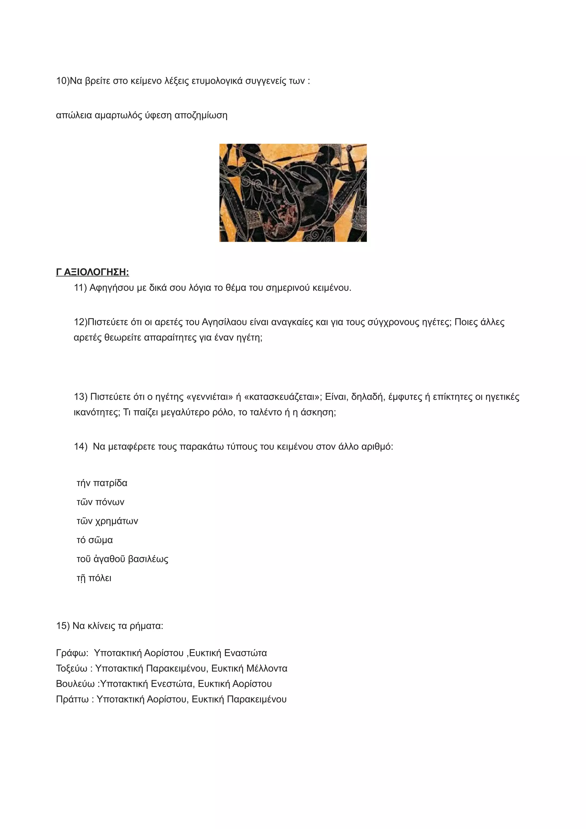 10)Να βρείτε στο κείμενο λέξεις ετυμολογικά συγγενείς των :
απώλεια αμαρτωλός ύφεση αποζημίωση
Γ ΑΞΙΟΛΟΓΗΣΗ:
11) Αφηγήσου με δικά σου λόγια το θέμα του σημερινού κειμένου.
12)Πιστεύετε ότι οι αρετές του Αγησίλαου είναι αναγκαίες και για τους σύγχρονους ηγέτες; Ποιες άλλες
αρετές θεωρείτε απαραίτητες για έναν ηγέτη;
13) Πιστεύετε ότι ο ηγέτης «γεννιέται» ή «κατασκευάζεται»; Είναι, δηλαδή, έμφυτες ή επίκτητες οι ηγετικές
ικανότητες; Τι παίζει μεγαλύτερο ρόλο, το ταλέντο ή η άσκηση;
14) Να μεταφέρετε τους παρακάτω τύπους του κειμένου στον άλλο αριθμό:
τήν πατρίδα
τῶν πόνων
τῶν χρημάτων
τό σῶμα
τοῦ ἀγαθοῦ βασιλέως
τῇ πόλει
15) Να κλίνεις τα ρήματα:
Γράφω: Υποτακτική Αορίστου ,Ευκτική Εναστώτα
Τοξεύω : Υποτακτική Παρακειμένου, Ευκτική Μέλλοντα
Βουλεύω :Υποτακτική Ενεστώτα, Ευκτική Αορίστου
Πράττω : Υποτακτική Αορίστου, Ευκτική Παρακειμένου
 