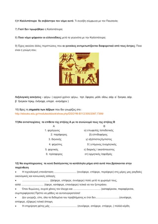 6)Η Καλλιπάτειρα δε σεβάστηκε τον νόμο αυτό. Τι συνέβη σύμφωνα με τον Παυσανία;
7) Γιατί δεν τιμωρήθηκε η Καλλιπάτειρα;
8) Ποιο νόμο ψήφισαν οι ελλανοδίκες μετά τα γεγονότα με την Καλλιπάτειρα;
9) Έχεις ακούσει άλλες περιπτώσεις που οι γυναίκες αντιμετωπίζονται διαφορετικά από τους άντρες; Ποια
είναι η γνώμη σου;
Λεξιλογικές ασκήσεις – φέρω ( αρχικοί χρόνοι :φέρω, πρτ. ἔφερον, μέλλ. οἴσω, αόρ. α΄ ἤνεγκα, αόρ.
β΄ ἤνεγκον πρκμ. ἐνήνοχα, υπερσ. -ενηνόχειν )
10) Βρες τη σημασία των λέξεων που δεν γνωρίζεις στο :
http://ebooks.edu.gr/modules/ebook/show.php/DSGYM-B112/300/2087,7399/
11)Να αντιστοιχίσεις τα επίθετα της στήλης Α με τα συνώνυμά τους της στήλης Β
Α Β
1. φερέγγυος α) επωφελής /αποδοτικός
2. παράφορος β) ελπιδοφόρος
3. διηνεκής γ) αξιόπιστος/έμπιστος
4. φέρελπις δ ) επίμονος /ενοχλητικός
5. φορτικός ε) διαρκής / ακατάπαυστος
6. πρόσφορος στ) ορμητικός /σφοδρός
12) Να συμπληρώσεις τα κενά διαλέγοντας το κατάλληλο ρήμα από αυτά που βρίσκονται στην
παρένθεση
· Η τεχνολογική επανάσταση ............................... (συνέφερε, επέφερε, περιέφερε) στις μέρες μας ραγδαίες
οικονομικές και κοινωνικές αλλαγές
· ...................................... (Διέφερε, υπέφερε, συνέφερε) πολύ μετά το χωρισμό τους,
αλλά ............................... (έφερε, κατάφερε, επανέφερε) τελικά να τον ξεπεράσει.
· Όταν θυμώνεις, συχνά χάνεις τον έλεγχο και ...................................... (καταφέρεσαι, παραφέρεσαι,
συμπεριφέρεσαι) Πρέπει να μάθεις να αυτοσυγκρατείσαι!
· Δεν γνώριζε, είπε, όλα τα δεδομένα του προβλήματος κι έτσι δεν.................................(συνέφερε,
απέφερε, εξέφερε) τελικά άποψη.
· Η επιχείρηση φέτος μάς ..................................... (συνέφερε, απέφερε, επέφερε, ) πολλά κέρδη.
 