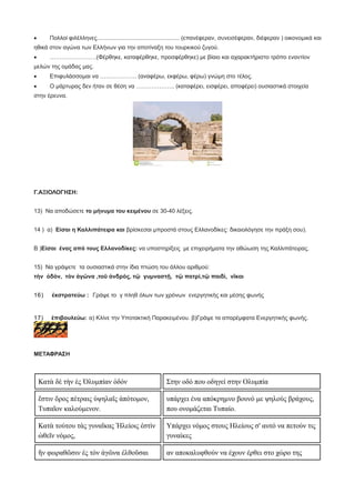 · Πολλοί φιλέλληνες................................................... (επανέφεραν, συνεισέφεραν, διέφεραν ) οικονομικά και
ηθικά στον αγώνα των Ελλήνων για την αποτίναξη του τουρκικού ζυγού.
· ……………………(Φέρθηκε, καταφέρθηκε, προσφέρθηκε) με βίαιο και αχαρακτήριστο τρόπο εναντίον
μελών της ομάδας μας.
· Επιφυλάσσομαι να ………………. (αναφέρω, εκφέρω, φέρω) γνώμη στο τέλος.
· Ο μάρτυρας δεν ήταν σε θέση να ……………….. (καταφέρει, εισφέρει, αποφέρει) ουσιαστικά στοιχεία
στην έρευνα.
Γ.ΑΞΙΟΛΟΓΗΣΗ:
13) Να αποδώσετε το μήνυμα του κειμένου σε 30-40 λέξεις.
14 ) α) Είσαι η Καλλιπάτειρα και βρίσκεσαι μπροστά στους Ελλανοδίκες: δικαιολόγησε την πράξη σου).
Β )Είσαι ένας από τους Ελλανοδίκες: να υποστηρίξεις με επιχειρήματα την αθώωση της Καλλιπάτειρας.
15) Να γράψετε τα ουσιαστικά στην ίδια πτώση του άλλου αριθμού:
τὴν ὁδὸν, τὸν ἀγῶνα ,τοῦ ἀνδρός, τῷ γυμναστῇ, τῷ πατρὶ,τῷ παιδὶ, νῖκαι
16) ἐκστρατεύω : Γράψε το γ πληθ όλων των χρόνων ενεργητικής και μέσης φωνής
17) ἐπιβουλεύω: α) Κλίνε την Υποτακτική Παρακειμένου. β)Γράψε τα απαρέμφατα Ενεργητικής φωνής.
ΜΕΤΑΦΡΑΣΗ
Κατὰ δὲ τὴν ἐς Ὀλυμπίαν ὁδόν Στην οδό που οδηγεί στην Ολυμπία
ἔστιν ὄρος πέτραις ὑψηλαῖς ἀπότομον,
Τυπαῖον καλούμενον.
υπάρχει ένα απόκρημνο βουνό με ψηλούς βράχους,
που ονομάζεται Τυπαίο.
Κατὰ τούτου τὰς γυναῖκας Ἠλείοις ἐστὶν
ὠθεῖν νόμος,
Υπάρχει νόμος στους Ηλείους σ' αυτό να πετούν τις
γυναίκες
ἤν φωραθῶσιν ἐς τὸν ἀγῶνα ἐλθοῦσαι αν αποκαλυφθούν να έχουν έρθει στο χώρο της
 