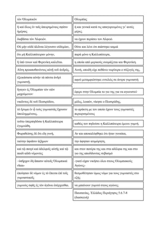 τὸν Ὀλυμπικὸν Ολυμπίας
ἢ καὶ ὅλως ἐν ταῖς ἀπειρημέναις σφίσιν
ἡμέραις
ή και γενικά κατά τις απαγορευμένες γι’ αυτές
μέρες.
διαβᾶσαι τὸν Ἀλφειόν. να έχουν περάσει τον Αλφειό.
Οὐ μὴν οὐδὲ ἁλῶναι λέγουσιν οὐδεμίαν, Ούτε και λένε ότι πιάστηκε καμιά
ὅτι μὴ Καλλιπάτειραν μόνην, παρά μόνο η Καλλιπάτειρα,
ἥ ὑπὸ τινων καὶ Φερενίκη καλεῖται. η οποία από μερικούς ονομάζεται και Φερενίκη.
Αὕτη προαποθανόντος αὐτῇ τοῦ ἀνδρός, Αυτή, επειδή είχε πεθάνει νωρίτερα ο σύζυγός της,
ἐξεικάσασα αὑτὴν τὰ πάντα ἀνδρὶ
γυμναστῇ,
αφού μεταμφιέστηκε εντελώς σε άντρα γυμναστή
ἤγαγεν ἐς Ὀλυμπίαν τὸν υἱὸν
μαχούμενον·
έφερε στην Ολυμπία το γιο της για να αγωνιστεί·
νικῶντος δὲ τοῦ Πεισιρόδου, μόλις, λοιπόν, νίκησε ο Πεισιρόδης,
τὸ ἔρυμα ἐν ᾧ τοὺς γυμναστὰς ἔχουσιν
ἀπειλημμένους,
το φράκτη με τον οποίο έχουν τους γυμναστές
περιορισμένους
τοῦτο ὑπερπηδῶσα ἡ Καλλιπάτειρα
ἐγυμνώθη.
καθώς τον πηδούσε η Καλλιπάτειρα έμεινε γυμνή.
Φωραθείσης δὲ ὅτι εἴη γυνή, Αν και αποκαλύφθηκε ότι ήταν γυναίκα,
ταύτην ἀφιᾶσιν ἀζήμιον την άφησαν ατιμώρητη,
καὶ τῷ πατρί καὶ ἀδελφοῖς αὐτῆς καὶ τῷ
παιδί αἰδῶ νέμοντες
και στον πατέρα της και στα αδέλφια της και στο
γιο της αποδίδοντας σεβασμό
–ὑπῆρχον δὴ ἅπασιν αὐτοῖς Ὀλυμπικαὶ
νῖκαι-
-γιατί είχαν νικήσει όλοι στους Ολυμπιακούς
Αγώνες-
ἐποίησαν δὲ νόμον ἐς τὸ ἔπειτα ἐπὶ τοῖς
γυμναστικοῖς
θεσμοθέτησαν όμως νόμο για τους γυμναστές στο
εξής
γυμνοὺς σφᾶς ἐς τὸν ἀγῶνα ἐσέρχεσθαι. να μπαίνουν γυμνοί στους αγώνες.
Παυσανίας, Ἑλλάδος Περιήγησις 5.6.7-8
(διασκευὴ)
 