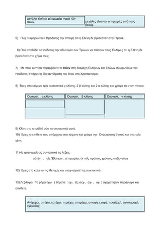 μεγάλαι εἰσί καί αἱ τιμωρίαι παρά τῶν
θεῶν. μεγάλες είναι και οι τιμωρίες από τους
θεούς.
5) Πώς τεκμηριώνει ο Ηρόδοτος την άποψη ότι η Ελένη δε βρισκόταν στην Τροία;
6) Πού αποδίδει ο Ηρόδοτος την αδυναμία των Τρώων να πείσουν τους Έλληνες ότι η Ελένη δε
βρισκόταν στα χέρια τους;
7) Με ποιο κίνητρο παρεμβαίνει το θεῖον στη διαμάχη Ελλήνων και Τρώων σύμφωνα με τον
Ηρόδοτο; Υπάρχει η ίδια αντίδραση του θεού στο Χριστιανισμό;
8) Βρες στο κείμενο τρία ουσιαστικά γ κλίσης, 2 β κλίσης και 2 α κλίσης και γράψε τα στον πίνακα:
Ουσιαστ, α κλίσης Ουσιαστ, β κλίσης Ουσιαστ, γ κλίσης
9) Κλίνε στο τετράδιό σου τα ουσιαστικά αυτά.
10) Βρες τα επίθετα που υπάρχουν στο κείμενο και γράψε την Ονομαστική Ενικού και στα τρία
γένη.
11)Να αναγνωρίσεις συντακτικά τις λέξεις:
αὐτήν , τοῖς Ἕλλησιν , αἱ τιμωρίαι, ἐν τοῖς πρώτοις χρόνοις, κινδυνεύειν
12) Βρες στο κείμενο τις Μετοχές και αναγνώρισέ τες συντακτικά.
13) Λεξιλόγιο: Το ρήμα έχω ( θέματα : εχ-, εξ-,σεχ-, σχ- , οχ- ) σχηματίζουν παράγωγα και
σύνθετα.
Ανέχομαι, απέχω, κατέχω, περιέχω, υπερέχω, αντοχή, ενοχή, προεξοχή, αντιπαροχή,
εχέμυθος,
 
