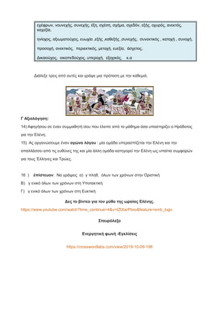 εχέφρων, νουνεχής, συνεχής, έξη, σχέση, σχήμα, σχεδόν, εξής, οχυρός, ανεκτός,
καχεξία,
ηνίοχος, αξιωματούχος, ευωχία ,εξής ,καθεξής ,συνεχής, συνεκτικός , κατοχή , συνοχή,
προσοχή, ανεκτικός, περιεκτικός, μετοχή, ευεξία, άσχετος,
Δικαιούχος, οικοπεδούχος, υπεροχή, εξοχικός, κ.α
Διάλεξε τρεις από αυτές και γράψε μια πρόταση με την καθεμιά.
Γ Αξιολόγηση:
14) Αφηγήσου σε έναν συμμαθητή σου που έλειπε από το μάθημα όσα υποστηρίζει ο Ηρόδοτος
για την Ελένη.
15) Ας οργανώσουμε έναν αγώνα λόγου : μία ομάδα υπερασπίζεται την Ελένη και την
απαλλάσσει από τις ευθύνες της και μία άλλη ομάδα κατηγορεί την Ελένη ως υπαίτια συμφορών
για τους Έλληνες και Τρώες.
16 ) ἐπίστευον: Να γράψεις α) γ πληθ, όλων των χρόνων στην Οριστική
Β) γ ενικό όλων των χρόνων στη Υποτακτική
Γ) γ ενικό όλων των χρόνων στη Ευκτική
Δες το βίντεο για τον μύθο της ωραίας Ελένης.
https://www.youtube.com/watch?time_continue=4&v=tZtXarPtixo&feature=emb_logo
Σταυρόλεξο
Ενεργητική φωνή -Εγκλίσεις
https://crosswordlabs.com/view/2019-10-09-198
 