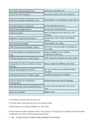 τήν αὐτῶν σωτηρίαν ζητοῦντας, ζητώντας τη σωτηρία τους
ἕνα δέ τινα τῶν νεωτέρων, ένας όμως, κάποιος από τους νεότερους,
ὁρῶντα τόν πατέρα πρεσβύτερον ὄντα επειδή έβλεπε ότι ο πατέρας του ήταν γέρος
καί οὐχί δυνάμενον ἀποχωρεῖν, και δεν μπορούσε να φύγει,
ἀλλά ἐγκαταλαμβανόμενον, και ότι μένει αποκλεισμένος,
ἀράμενον φέρειν. αφού τον σήκωσε στους ώμους του, τον
μετέφερε.
Φορτίου δ’, οἶμαι, προσγενομένου Επειδή όμως, όπως νομίζω, προστέθηκε
φορτίο,
καί αὐτός ἐγκατελήφθη. αποκλείσθηκε και ο ίδιος.
Ὅθεν δή καί ἄξιον θεωρῆσαι τό θεῖον, Από αυτό το γεγονός αξίζει να προσέξουμε
ότι το θείο
ὅτι τοῖς ἀνδράσιν τοῖς ἀγαθοῖς εὐμενῶς
ἔχει.
δείχνει συμπάθεια στους αγαθούς
(ενάρετους) ανθρώπους.
Λέγεται γάρ κύκλῳ τόν τόπον ἐκεῖνον Γιατί, λέγεται ότι κυκλικά στον τόπο εκείνο
περιρρεῦσαι τό πῦρ καί σωθῆναι τούτους
μόνους,
έτρεξε η λάβα και σώθηκαν μόνο αυτοί,
ἀφ’ ὧν καί τό χωρίον ἔτι καί νῦν από τους οποίους και η τοποθεσία ακόμη
και τώρα
προσαγορεύεσθαι τῶν εὐσεβῶν χῶρον· ονομάζεται «χώρος των ευσεβών»·
τούς δέ ταχεῖαν τήν ἀποχώρησιν
ποιησαμένους
αντίθετα εκείνοι που έφυγαν γρήγορα
καί τούς ἑαυτῶν γονέας ἐγκαταλιπόντας, κι εκείνοι που εγκατέλειψαν τους γονείς
τους,
ἅπαντας ἀπολέσθαι χάθηκαν όλοι.
3) Γιατί έφυγαν οι κάτοικοι από την πόλη τους;
4) Γιατί δεν έφυγε ο νέος μαζί τους και πως τον έσωσαν οι θεοί;
5) Γιατί σύμφωνα με το κείμενο βοήθησαν τον νέο οι θεοί;
6) Ποια στάση είναι καλό να κρατάμε απέναντι στους γονείς μας; Θεωρείς πως οι σύγχρονες κοινωνίες ευνοούν
το σεβασμό στους γονείς και στους μεγαλύτερους και γιατί;
7) ῥεῖν : Το ρήμα είναι ῥέω. Μπορείς να βρεις ομόρριζα στα νέα ελληνικά;
 