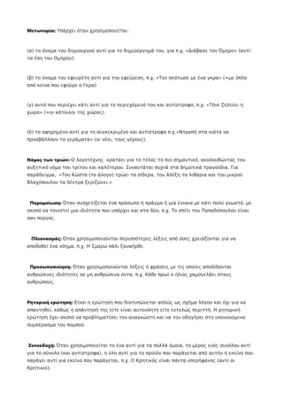 Μετωνυμία: Υπάρχει όταν χρησιμοποιείται:
(α) το όνομα του δημιουργού αντί για το δημιούργημά του, για π.χ. «Διάβασε τον Όμηρο» (αντί:
τα έπη του Ομήρου).
(β) το όνομα του εφευρέτη αντί για την εφεύρεση, π.χ. «Τον σκότωσε με ένα γκρα» (=με όπλο
από κείνα που εφηύρε ο Γκρα)
(γ) αυτό που περιέχει κάτι αντί για το περιεχόμενό του και αντίστροφα, π.χ. «Τόνε ζηλεύει η
χώρα» (=οι κάτοικοι της χώρας).
(δ) το αφηρημένο αντί για το συγκεκριμένο και αντίστροφα π.χ.«Ντροπή στα νιάτα να
προσβάλλουν τα γεράματα» (οι νέοι, τους γέρους).
Νόμος των τριών: Ο λογοτέχνης κρατάει για το τέλος το πιο σημαντικό, ακολουθώντας τον
αυξητικό νόμο του τρίτου και καλύτερου. Συναντάται συχνά στα δημοτικά τραγούδια. Για
παράδειγμα, «Του Κώστα (το άλογο) τρώει τα σίδερα, του Αλέξη τα λιθάρια και του μικρού
Βλαχόπουλου τα δέντρα ξεριζώνει.»
Παρομοίωση: Όταν συσχετίζεται ένα πρόσωπο ή πράγμα ή μια έννοια με κάτι πολύ γνωστό, με
σκοπό να τονιστεί μια ιδιότητα που υπάρχει και στα δύο, π.χ. Το σπίτι του Παπαδόπουλου είναι
σαν πύργος.
Πλεονασμός: Όταν χρησιμοποιούνται περισσότερες λέξεις από όσες χρειάζονται για να
αποδοθεί ένα νόημα, π.χ. Η Σμαρώ πάλι ξαναήρθε.
Προσωποποίηση: Όταν χρησιμοποιούνται λέξεις ή φράσεις με τις οποίες αποδίδονται
ανθρώπινες ιδιότητες σε μη ανθρώπινα όντα, π.χ. Κάθε πρωί ο ήλιος χαμογελάει στους
ανθρώπους.
Ρητορική ερώτηση: Είναι η ερώτηση που διατυπώνεται απλώς ως σχήμα λόγου και όχι για να
απαντηθεί, καθώς η απάντησή της είτε είναι αυτονόητη είτε εντελώς περιττή. Η ρητορική
ερώτηση έχει σκοπό να προβληματίσει τον αναγνώστη και να τον οδηγήσει στο υπονοούμενο
συμπέρασμα του πομπού.
Συνεκδοχή: Όταν χρησιμοποιείται το ένα αντί για τα πολλά όμοια, το μέρος ενός συνόλου αντί
για το σύνολο (και αντίστροφα), η ύλη αντί για το προϊόν που παράγεται από αυτήν ή εκείνο που
παράγει αντί για εκείνο που παράγεται, π.χ. Ο Κρητικός είναι πάντα υπερήφανος (αντί οι
Κρητικοί).
 