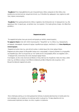 Υπερβατό: Όταν παρεμβάλλονται μία ή περισσότερες λέξεις ανάμεσα σε δύο λέξεις που
συνδέονται συντακτικά και νοηματικά στενά, π.χ. Ο διευθυντής εφάρμοσε τους ισχύοντες από
τους νόμους κανονισμούς.
Υπερβολή: Όταν χρησιμοποιούνται λέξεις ή φράσεις που ξεπερνούν και το πραγματικό, π.χ. Να
υψώσουμε όλοι τη φωνή μας, να φτάσει έως τον ουρανό.« Στο έμπα χίλιους έκοψε, στο έβγα δυο
χιλιάδες».
Εκφραστικά μέσα:
Τα εκφραστικά μέσα είναι μια γενική κατηγορία με πολλές υποκατηγορίες.
Τα σχήματα λόγου είναι κάτι πολύ συγκεκριμένο: "παιχνίδια" με τις λέξεις π.χ. παρομοίωση,
μεταφορά, επαναφορά, κλιμακωτό σχήμα, πρωθύστερο σχήμα, υπαλλαγή κ.τ.λ. Είναι δηλαδή μια
υποκατηγορία.
Εκφραστικό μέσο είναι π.χ. μία οπτική εικόνα, η οποία όμως δεν είναι σχήμα λόγου.
Εκφραστικό μέσο μπορεί να θεωρηθεί ακόμη και η περιγραφή, η λυρική γλώσσα ή η στιχομυθία
για παράδειγμα, από τη στιγμή που με τον τρόπο αυτό ο συγγραφέας θέλει να εκφράσει κάτι...
- Ο δραματικός ενεστώτας δεν είναι σίγουρα σχήμα λόγου.
Η αντίφαση, αν δεν είναι λεκτική αντίθεση ή τέλος πάντων δε στηρίζεται τόσο στο λόγο, αλλά
είναι π.χ. αντίθεση εικόνων ή αντίθεση σε βασικά μοτίβα ή θέματα ενός κειμένου, τότε
θεωρείται βασικά εκφραστικό μέσο.
Ύφος
Είναι ο ιδιαίτερος τρόπος µε τον οποίο χρησιμοποιεί κάποιος τη γλώσσα αξιοποιώντας τα ποικίλα µέσα που
αυτή προσφέρει, για να περάσει µε τον καλύτερο τρόπο το µήνυµά του. Το ύφος εξαρτάται από την
επικοινωνιακή περίσταση του λόγου, τον τόπο, το χρόνο, τα πρόσωπα.
 