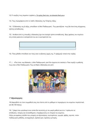 12) Τι νομίζεις πως σημαίνει η φράση « Το κρέας δικό σου ,τα κόκκαλα δικά μου»
13) Πως περιγράφεται από το παιδί ο δάσκαλος της Τετάρτης τάξης;
14) Ο δάσκαλος της Δ τάξης, σπούδασε τη Νέα Παιδαγωγική. Πως φαντάζεσαι πως θα είναι ένας σύγχρονος
τρόπος εκπαίδευσης;
15) Αντίθετα από τις σπουδές ο δάσκαλος έχει ένα σκληρό τρόπο εκπαίδευσης Βρες φράσεις του κειμένου
στις οποίες φαίνεται η σκληρότητά του και η αυστηρότητά του.
16) Ποια μέθοδο σπούδασε και ποιες ήταν οι βασικές αρχές της; Τι εφάρμοζε τελικά στην πράξη;
17 ) «Πού είναι, κυρ δάσκαλε, η Νέα Παιδαγωγική; γιατί δεν έρχεται στο σκολειό;» Ποια νομίζει ο μαθητής
πως είναι η Νέα Παιδαγωγική; Πως αντιδρά ο δάσκαλος και γιατί;
Γ Αξιολόγηση:
18) Αφηγηθείτε σε έναν συμμαθητή σας που έλειπε από το μάθημα το περιεχόμενο του κειμένου περιληπτικά.
(σε 80-100 λέξεις).
19) Γράψε έναν μονόλογο στον οποίο θα ταυτιστείς με τον μικρό μαθητή και σε α΄ πρόσωπο να
αποδώσεις σκέψεις και συναισθήματα, στηριζόμενοι/ες σε στοιχεία του κειμένου.
Λέξεις και φράσεις κλειδιά που μπορείς να αξιοποιήσεις: αυστηρότητα, τιμωρία, φόβος, αγωνία, «νέα»
παιδαγωγική μέθοδος, αυταρχικός/ή, σχολική ζωή, σχολικές εμπειρίες.
 