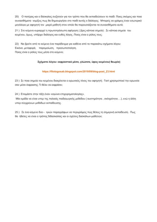 20) Ο πατέρας και ο δάσκαλος συζητούν για τον τρόπο που θα εκπαιδεύσουν το παιδί. Ποιες σκέψεις και ποια
συναισθήματα νομίζεις πως θα δημιουργήσει στο παιδί αυτός ο διάλογος; Μπορείς να γράψεις έναν εσωτερικό
μονόλογο με αφηγητή τον μικρό μαθητή στον οποίο θα παρουσιάζονται τα συναισθήματα αυτά;
21 ) Στο κείμενο κυριαρχεί η πρωτοπρόσωπη αφήγηση ( βρες κάποια σημεία) . Σε κάποια σημεία του
κειμένου, όμως, υπάρχει διάλογος και ευθύς λόγος .Ποιος είναι ο ρόλος τους;
22) Να βρείτε από το κείμενο ένα παράδειγμα για καθένα από τα παρακάτω σχήματα λόγου:
Εικόνα ,μεταφορά, παρομοίωση, προσωποποίηση.
Ποιος είναι ο ρόλος τους μέσα στο κείμενο;
Σχήματα λόγου- εκφραστικά μέσα, γλώσσα, ύφος κειμένου( θεωρία)
https://filologosab.blogspot.com/2019/09/blog-post_23.html
23 ) Σε ποια σημεία του κειμένου διακρίνεται ο ειρωνικός τόνος του αφηγητή; Γιατί χρησιμοποιεί την ειρωνεία
σαν μέσο έκφρασης; Τι θέλει να εκφράσει;
24 ) Ετοιμάστε στην τάξη έναν «αγώνα επιχειρηματολογίας».
Μία ομάδα να είναι υπερ της παλαιάς παιδαγωγικής μεθόδου ( αυστηρότητα , σκληρότητα….), ενώ η άλλη
υπερ σύγχρονων μεθόδων εκπαίδευσης.
25 ) Σε ένα κείμενο δύο - τριών παραγράφων να περιγράψεις πώς θέλεις τη σημερινή εκπαίδευση. Πως
θα ήθελες να είναι ο τρόπος διδασκαλίας και οι σχέσεις δασκάλων-μαθητών;
 
