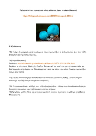 Σχήματα λόγου- εκφραστικά μέσα, γλώσσα, ύφος κειμένου( θεωρία)
https://filologosab.blogspot.com/2019/09/blog-post_23.html
Γ Αξιολόγηση:
15) Γράψτε ένα κείμενο για τα προβλήματα που αντιμετωπίζουν οι άνθρωποι που ζουν στην πόλη.
Στηριχτείτε σε σημεία του κειμένου.
16) Στην ηλεκτρονική
διεύθυνση http://ebooks.edu.gr/modules/ebook/show.php/DSGL105/229/1694,5432/
διαβάστε το κείμενο της Μαρίας Ιορδανίδου, Στην εποχή του τσιμέντου και της πολυκατοικίας και
βρείτε ομοιότητες ανάμεσα στα δύο κείμενα.(ως προς τον τρόπο που οι δύο ήρωες αντιμετωπίζουν
τη ζωή στην πόλη).
17)Οι άνθρωποι και σήμερα εξακολουθούν να συγκεντρώνονται στις πόλεις . Αντιμετωπίζουν
αντίστοιχα προβλήματα με τον ήρωα του κειμένου;
18) Επιχειρηματολογία : « Η ζωή στην πόλη είναι δύσκολη», «Η ζωή στην ύπαιθρο είναι βαρετή»
Χωριστείτε σε ομάδες και στηρίξτε μια από τις δύο απόψεις
19)Αφηγήσου με λίγα λόγια σε κάποιον συμμαθητή σου που έλειπε από το μάθημα όσα έζησε ο
Μαρκοβάλντο
 