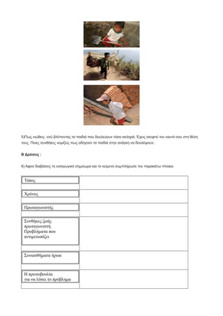 5)Πως νιώθεις εσύ βλέποντας τα παιδιά που δουλεύουν τόσο σκληρά; Έχεις σκεφτεί τον εαυτό σου στη θέση
τους. Ποιες συνθήκες νομίζεις πως οδηγούν τα παιδιά στην ανάγκη να δουλέψουν;
Β Δράσεις :
6) Αφού διαβάσεις το εισαγωγικό σημείωμα και το κείμενο συμπλήρωσε τον παρακάτω πίνακα.
Τόπος
Χρόνος
Πρωταγωνιστής
Συνθήκες ζωής
πρωταγωνιστή.
Προβλήματα που
αντιμετωπίζει
Συναισθήματα ήρωα
Η πρωτοβουλία
για να λύσει το πρόβλημα
 