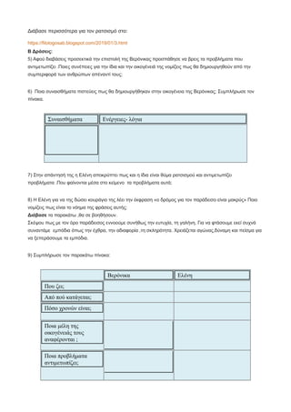 Διάβασε περισσότερα για τον ρατσισμό στο:
https://filologosab.blogspot.com/2019/01/3.html
Β Δράσεις:
5) Αφού διαβάσεις προσεκτικά την επιστολή της Βερόνικας προσπάθησε να βρεις τα προβλήματα που
αντιμετωπίζει .Ποιες συνέπειες για την ίδια και την οικογένειά της νομίζεις πως θα δημιουργηθούν από την
συμπεριφορά των ανθρώπων απέναντί τους;
6) Ποια συναισθήματα πιστεύεις πως θα δημιουργήθηκαν στην οικογένεια της Βερόνικας; Συμπλήρωσε τον
πίνακα.
Συναισθήματα Ενέργειες- λόγια
7) Στην απάντησή της η Ελένη αποκρύπτει πως και η ίδια είναι θύμα ρατσισμού και αντιμετωπίζει
προβλήματα .Που φαίνονται μέσα στο κείμενο τα προβλήματα αυτά;
8) Η Ελένη για να της δώσει κουράγιο της λέει την έκφραση «ο δρόμος για τον παράδεισο είναι μακρύς» Ποιο
νομίζεις πως είναι το νόημα της φράσεις αυτής;
Διάβασε τα παρακάτω ,θα σε βοηθήσουν.
Σκέψου πως με τον όρο παράδεισος εννοούμε συνήθως την ευτυχία, τη γαλήνη. Για να φτάσουμε εκεί συχνά
συναντάμε εμπόδια όπως την έχθρα, την αδιαφορία ,τη σκληρότητα. Χρειάζεται αγώνας,δύναμη και πείσμα για
να ξεπεράσουμε τα εμπόδια.
9) Συμπλήρωσε τον παρακάτω πίνακα:
Βερόνικα Ελένη
Που ζει;
Από πού κατάγεται;
Πόσο χρονών είναι;
Ποια μέλη της
οικογένειάς τους
αναφέρονται ;
Ποια προβλήματα
αντιμετωπίζει;
 