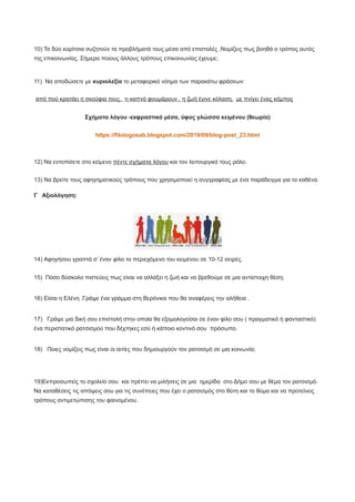 10) Τα δύο κορίτσια συζητούν τα προβλήματά τους μέσα από επιστολές .Νομίζεις πως βοηθά ο τρόπος αυτός
της επικοινωνίας. Σήμερα ποιους άλλους τρόπους επικοινωνίας έχουμε;
11) Να αποδώσετε με κυριολεξία το μεταφορικό νόημα των παρακάτω φράσεων:
από πού κρατάει η σκούφια τους, τι καπνό φουμάρουν , η ζωή έγινε κόλαση, με πνίγει ένας κόμπος
Σχήματα λόγου -εκφραστικά μέσα, ύφος γλώσσα κειμένου (θεωρία)
https://filologosab.blogspot.com/2019/09/blog-post_23.html
12) Να εντοπίσετε στο κείμενο πέντε σχήματα λόγου και τον λειτουργικό τους ρόλο.
13) Να βρείτε τους αφηγηματικούς τρόπους που χρησιμοποιεί η συγγραφέας με ένα παράδειγμα για το καθένα.
Γ Αξιολόγηση:
14) Αφηγήσου γραπτά σ’ έναν φίλο το περιεχόμενο του κειμένου σε 10-12 σειρές.
15) Πόσο δύσκολο πιστεύεις πως είναι να αλλάξει η ζωή και να βρεθούμε σε μια αντίστοιχη θέση;
16) Είσαι η Ελένη .Γράψε ένα γράμμα στη Βερόνικα που θα αναφέρεις την αλήθεια .
17) Γράψε μια δική σου επιστολή στην οποία θα εξομολογείσαι σε έναν φίλο σου ( πραγματικό ή φανταστικό)
ένα περιστατικό ρατσισμού που δέχτηκες εσύ ή κάποιο κοντινό σου πρόσωπο.
18) Ποιες νομίζεις πως είναι οι αιτίες που δημιουργούν τον ρατσισμό σε μια κοινωνία;
19)Εκπροσωπείς το σχολείο σου και πρέπει να μιλήσεις σε μια ημερίδα στο Δήμο σου με θέμα τον ρατσισμό.
Να καταθέσεις τις απόψεις σου για τις συνέπειες που έχει ο ρατσισμός στο θύτη και το θύμα και να προτείνεις
τρόπους αντιμετώπισης του φαινομένου.
 