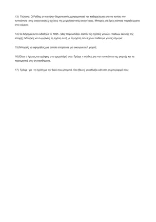 13) Γλώσσα: Ο Ροϊδης αν και ήταν δημοτικιστής χρησιμοποιεί την καθαρεύουσα για να τονίσει την
τυπικότητα στις οικογενειακές σχέσεις της μεγαλοαστικής οικογένειας. Μπορείς να βρεις κάποια παραδείγματα
στο κείμενο;
14) Το διήγημα αυτό εκδόθηκε το 1895 . Μας παρουσιάζει λοιπόν τις σχέσεις γονιών- παιδιών εκείνης της
εποχής. Μπορείς να συγκρίνεις τη σχέση αυτή με τη σχέση που έχουν παιδιά με γονείς σήμερα;
15) Μπορείς να αφηγηθείς μια αστεία ιστορία σε μια οικογενειακή γιορτή;
16) Είσαι ο ήρωας και γράφεις στο ημερολόγιό σου. Γράψε τι νιώθεις για την τυπικότητα της γιορτής και τα
πραγματικά σου συναισθήματα.
17) Γράψε για τη σχέση με τον δικό σου μπαμπά. Θα ήθελες να αλλάξει κάτι στη συμπεριφορά του;
 