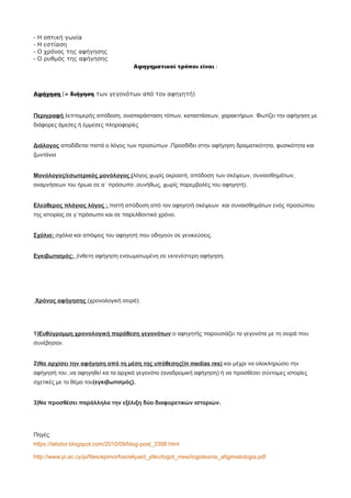 - Η οπτική γωνία
- Η εστίαση
- Ο χρόνος της αφήγησης
- Ο ρυθμός της αφήγησης
Αφηγηματικοί τρόποι είναι :
Αφήγηση (= διήγηση των γεγονότων από τον αφηγητή)
Περιγραφή λεπτομερής απόδοση, αναπαράσταση τόπων, καταστάσεων, χαρακτήρων. Φωτίζει την αφήγηση με
διάφορες άμεσες ή έμμεσες πληροφορίες
Διάλογος αποδίδεται πιστά ο λόγος των προσώπων .Προσδίδει στην αφήγηση δραματικότητα, φυσικότητα και
ζωντάνια
Μονόλογος/εσωτερικός μονόλογος (λόγος χωρίς ακροατή, απόδοση των σκέψεων, συναισθημάτων,
αναμνήσεων του ήρωα σε α΄ πρόσωπο ,συνήθως, χωρίς παρεμβολές του αφηγητή).
Ελεύθερος πλάγιος λόγος : πιστή απόδοση από τον αφηγητή σκέψεων και συναισθημάτων ενός προσώπου
της ιστορίας σε γ΄πρόσωπο και σε παρελθοντικό χρόνο.
Σχόλιο: σχόλια και απόψεις του αφηγητή που οδηγούν σε γενικεύσεις.
Εγκιβωτισμός: ένθετη αφήγηση ενσωματωμένη σε εκτενέστερη αφήγηση.
Χρόνος αφήγησης (χρονολογική σειρά):
1)Ευθύγραμμη χρονολογική παράθεση γεγονότων:ο αφηγητής παρουσιάζει τα γεγονότα με τη σειρά που
συνέβησαν.
2)Να αρχίσει την αφήγηση από τη μέση της υπόθεσης(in medias res) και μέχρι να ολοκληρώσει την
αφήγησή του ,να αφηγηθεί κα τα αρχικά γεγονότα (αναδρομική αφήγηση) ή να προσθέσει σύντομες ιστορίες
σχετικές με το θέμα του(εγκιβωτισμός).
3)Να προσθέσει παράλληλα την εξέλιξη δύο διαφορετικών ιστοριών.
Πηγές:
https://latistor.blogspot.com/2010/09/blog-post_3398.html
http://www.pi.ac.cy/pi/files/epimorfosi/ekpaid_yliko/logot_mesi/logotexnia_afigimatologia.pdf
 