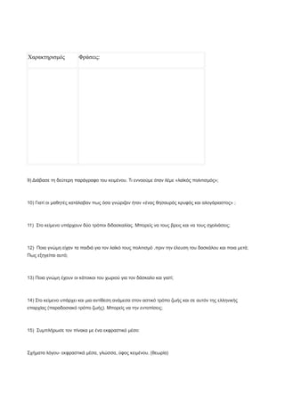 Χαρακτηρισμός Φράσεις:
9) Διάβασε τη δεύτερη παράγραφο του κειμένου. Τι εννοούμε όταν λέμε «λαϊκός πολιτισμός»;
10) Γιατί οι μαθητές κατάλαβαν πως όσα γνώριζαν ήταν «ένας θησαυρός κρυφός και αλογάριαστος» ;
11) Στο κείμενο υπάρχουν δύο τρόποι διδασκαλίας. Μπορείς να τους βρεις και να τους σχολιάσεις;
12) Ποια γνώμη είχαν τα παιδιά για τον λαϊκό τους πολιτισμό ,πριν την έλευση του δασκάλου και ποια μετά;
Πως εξηγείται αυτό;
13) Ποια γνώμη έχουν οι κάτοικοι του χωριού για τον δάσκαλο και γιατί;
14) Στο κείμενο υπάρχει και μια αντίθεση ανάμεσα στον αστικό τρόπο ζωής και σε αυτόν της ελληνικής
επαρχίας (παραδοσιακό τρόπο ζωής). Μπορείς να την εντοπίσεις;
15) Συμπλήρωσε τον πίνακα με ένα εκφραστικό μέσο:
Σχήματα λόγου- εκφραστικά μέσα, γλώσσα, ύφος κειμένου. (θεωρία)
 
