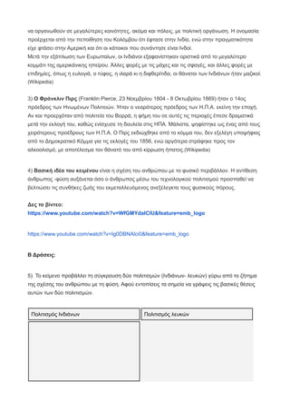 να οργανωθούν σε μεγαλύτερες κοινότητες, ακόμα και πόλεις, με πολιτική οργάνωση. Η ονομασία
προέρχεται από την πεποίθηση του Κολόμβου ότι έφτασε στην Ινδία, ενώ στην πραγματικότητα
είχε φτάσει στην Αμερική και ότι οι κάτοικοι που συνάντησε είναι Ινδοί.
Μετά την εξάπλωση των Ευρωπαίων, οι Ινδιάνοι εξαφανίστηκαν οριστικά από το μεγαλύτερο
κομμάτι της αμερικάνικης ηπείρου. Άλλες φορές με τις μάχες και τις σφαγές, και άλλες φορές με
επιδημίες, όπως η ευλογιά, ο τύφος, η ιλαρά κι η διφθερίτιδα, οι θάνατοι των Ινδιάνων ήταν μαζικοί.
(Wikipedia)
3) Ο Φράνκλιν Πιρς (Franklin Pierce, 23 Νοεμβρίου 1804 - 8 Οκτωβρίου 1869) ήταν ο 14ος
πρόεδρος των Ηνωμένων Πολιτειών. Ήταν ο νεαρότερος πρόεδρος των Η.Π.Α. εκείνη την εποχή.
Αν και προερχόταν από πολιτεία του Βορρά, η φήμη του σε αυτές τις περιοχές έπεσε δραματικά
μετά την εκλογή του, καθώς ενίσχυσε τη δουλεία στις ΗΠΑ. Μάλιστα, ψηφίστηκε ως ένας από τους
χειρότερους προέδρους των Η.Π.Α. Ο Πιρς εκδιώχθηκε από το κόμμα του, δεν εξελέγη υποψήφιος
από το Δημοκρατικό Κόμμα για τις εκλογές του 1856, ενώ αργότερα στράφηκε προς τον
αλκοολισμό, με αποτέλεσμα τον θάνατό του από κίρρωση ήπατος.(Wikipedia)
4) Βασική ιδέα του κειμένου είναι η σχέση του ανθρώπου με το φυσικό περιβάλλον. Η αντίθεση
άνθρωπος -φύση αυξάνεται όσο ο άνθρωπος μέσω του τεχνολογικού πολιτισμού προσπαθεί να
βελτιώσει τις συνθήκες ζωής του εκμεταλλευόμενος ανεξέλεγκτα τους φυσικούς πόρους.
Δες τα βίντεο:
https://www.youtube.com/watch?v=WfGMYdalClU&feature=emb_logo
https://www.youtube.com/watch?v=Ig0DBNAlci0&feature=emb_logo
Β Δράσεις:
5) Το κείμενο προβάλλει τη σύγκρουση δύο πολιτισμών (Ινδιάνων- λευκών) γύρω από το ζήτημα
της σχέσης του ανθρώπου με τη φύση. Αφού εντοπίσεις τα σημεία να γράψεις τις βασικές θέσεις
αυτών των δύο πολιτισμών.
Πολιτισμός Ινδιάνων Πολιτισμός λευκών
 