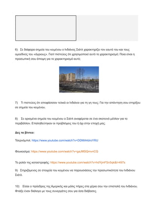 6) Σε διάφορα σημεία του κειμένου ο Ινδιάνος Σιάτλ χαρακτηρίζει τον εαυτό του και τους
ομοεθνείς του «άγριους». Γιατί πιστεύεις ότι χρησιμοποιεί αυτό το χαρακτηρισμό; Ποια είναι η
προσωπική σου άποψη για το χαρακτηρισμό αυτό;
7) Τι πιστεύεις ότι αποφάσισαν τελικά οι Ινδιάνοι για τη γη τους; Για την απάντηση σου στηρίξου
σε σημεία του κειμένου.
8) Σε ορισμένα σημεία του κειμένου ο Σιάτλ αναφέρεται σε ένα σκοτεινό μέλλον για το
περιβάλλον. Επαληθεύτηκαν οι προβλέψεις του ή όχι στην εποχή μας;
Δες τα βίντεο:
Τσερνόμπιλ: https://www.youtube.com/watch?v=DDMA4droYRU
Φουκοσίμα: https://www.youtube.com/watch?v=gaJMSQmvnCQ
Το ρολόι της καταστροφής: https://www.youtube.com/watch?v=hdYjmFSn5qk&t=497s
9) Στηριζόμενος σε στοιχεία του κειμένου να παρουσιάσεις την προσωπικότητα του Ινδιάνου
Σιάτλ.
10) Είσαι ο πρόεδρος της Αμερικής και μόλις πήρες στα χέρια σου την επιστολή του Ινδιάνου.
Φτιάξε έναν διάλογο με τους συνεργάτες σου για όσα διάβασες.
 