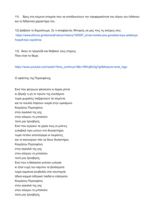 11) Βρες στο κείμενο στοιχεία που να αποδεικνύουν την προφορικότητα του λόγου του Ινδιάνου
και το διδακτικό χαρακτήρα του.
12) Διάβασε το δημοσίευμα. Σε τι αναφέρεται; Μπορείς να μας πεις τις σκέψεις σου;
https://www.ethnos.gr/istoria/all-about-history/100097_ernan-kortes-pos-gonatise-toys-aztekoys-
hrysafi-kai-i-epidimia
13) Άκου το τραγούδι και διάβασε τους στίχους
Ποιο είναι το θέμα;
https://www.youtube.com/watch?time_continue=8&v=RWJjMJ3g7g0&feature=emb_logo
Ο εφιάλτης της Περσεφόνης
Εκεί που φύτρωνε φλισκούνι κι άγρια μέντα
κι έβγαζε η γη το πρώτο της κυκλάμινο
τώρα χωριάτες παζαρεύουν τα τσιμέντα
και τα πουλιά πέφτουν νεκρά στην υψικάμινο.
Κοιμήσου Περσεφόνη
στην αγκαλιά της γης
στου κόσμου το μπαλκόνι
ποτέ μην ξαναβγείς.
Εκεί που σμίγανε τα χέρια τους οι μύστες
ευλαβικά πριν μπουν στο θυσιαστήριο
τώρα πετάνε αποτσίγαρα οι τουρίστες
και το καινούργιο πάν να δουν διυλιστήριο.
Κοιμήσου Περσεφόνη
στην αγκαλιά της γης
στου κόσμου το μπαλκόνι
ποτέ μην ξαναβγείς.
Εκεί που η θάλασσα γινόταν ευλογία
κι ήταν ευχή του κάμπου τα βελάσματα
τώρα καμιόνια κουβαλάν στα ναυπηγεία
άδεια κορμιά σιδερικά παιδιά κι ελάσματα.
Κοιμήσου Περσεφόνη
στην αγκαλιά της γης
στου κόσμου το μπαλκόνι
ποτέ μην ξαναβγείς.
 