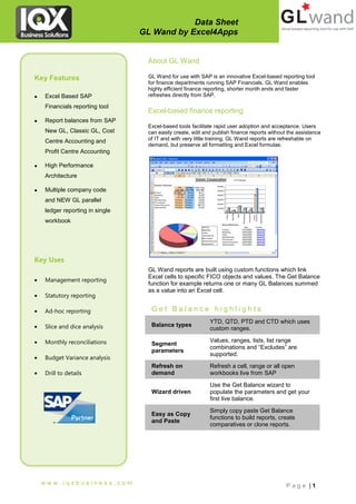 Data Sheet
                                 GL Wand by Excel4Apps


                                  About GL Wand

Key Features                      GL Wand for use with SAP is an innovative Excel-based reporting tool
                                  for finance departments running SAP Financials. GL Wand enables
                                  highly efficient finance reporting, shorter month ends and faster
   Excel Based SAP               refreshes directly from SAP.

    Financials reporting tool
                                  Excel-based finance reporting
   Report balances from SAP
                                  Excel-based tools facilitate rapid user adoption and acceptance. Users
    New GL, Classic GL, Cost      can easily create, edit and publish finance reports without the assistance
    Centre Accounting and         of IT and with very little training. GL Wand reports are refreshable on
                                  demand, but preserve all formatting and Excel formulae.
    Profit Centre Accounting

   High Performance
    Architecture

   Multiple company code
    and NEW GL parallel
    ledger reporting in single
    workbook




Key Uses
                                  GL Wand reports are built using custom functions which link
                                  Excel cells to specific FICO objects and values. The Get Balance
   Management reporting
                                  function for example returns one or many GL Balances summed
                                  as a value into an Excel cell.
   Statutory reporting

   Ad-hoc reporting               Get Balance highlights
                                                            YTD, QTD, PTD and CTD which uses
   Slice and dice analysis        Balance types
                                                            custom ranges.

   Monthly reconciliations        Segment
                                                            Values, ranges, lists, list range
                                                            combinations and “Excludes” are
                                   parameters
                                                            supported.
   Budget Variance analysis
                                   Refresh on               Refresh a cell, range or all open
   Drill to details               demand                   workbooks live from SAP

                                                            Use the Get Balance wizard to
                                   Wizard driven            populate the parameters and get your
                                                            first live balance.

                                                            Simply copy paste Get Balance
                                   Easy as Copy
                                                            functions to build reports, create
                                   and Paste
                                                            comparatives or clone reports.




    www.iqxbusiness.com                                                                      Page |1
 