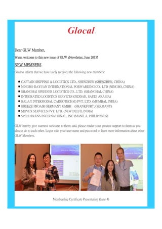 Dear GLW Member,
Warm welcome to this new issue of GLW eNewsletter, June 2013!
NEW MEMBERS
Glad to inform that we have lately received the following new members:
 CAPTAIN SHIPPING & LOGISTICS LTD., SHENZHEN (SHENZHEN, CHINA)
 NINGBO DAYUAN INTERNATIONAL FORWARDING CO., LTD (NINGBO, CHINA)
 SHANGHAI SPEEDIER LOGISTICS CO., LTD. (SHANGHAI, CHINA)
 INTEGRATED LOGISTICS SERVICES (JEDDAH, SAUDI ARABIA)
 BALAJI INTERMODAL CARGOTECH (I) PVT. LTD. (MUMBAI, INDIA)
 BREEZE PROAIR GERMANY GMBH (FRANKFURT, GERMANY)
 MOVEX SERVICES PVT. LTD. (NEW DELHI, INDIA)
 SPEEDTRANS INTERNATIONAL, INC (MANILA, PHILIPPINES)
GLW hereby give warmest welcome to them; and, please render your greatest support to them as you
always do to each other. Login with your user name and password to learn more information about other
GLW Members.
Membership Certificate Presentation (June 4)
 