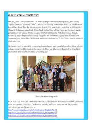 GLW 3RD
ANNUAL CONFERENCE
Our 3rd Annual Conference (theme: “Worldwide Freight Forwarders and Logistics Agents Sailing
Together Through Challenging Times”) was held successfully, between June 3 and 5, at the Gold Coast
Resort Hotel, Hong Kong. Participants, coming broadly from over 12 cities around the world (countries:
China, the Philippines, India, South Africa, Saudi Arabia, Turkey, USA, France and Germany), had, in
particular, actively utilized the time allocated for one-to-one meetings with other business partners.
Essentially, they were proactive in sharing viewpoints that confront the logistics market in their own
countries/regions, and seeking collaboration with counterparts in a way to sail together through the present
challenging time.
On the other hand, in spite of the pressing meetings and work, participants had passed great time relaxing
and developing friendship thanks to the nights with drinks and delicious foods, as well as the ambient
environment at the resort hotel and its surrounding areas.
Annual Conference Group Photo
GLW would like to take this opportunity to thanks all participants for their marvelous support contributing
to the success of the conference. Check out the uploaded conference photos and see if you can find
yourself and / or your friends there, at:
http://www.glocallogisticsweb.com/en/conferences_detail.php?id=34,
http://www.glocallogisticsweb.com/en/conferences_detail.php?id=35,
http://www.glocallogisticsweb.com/en/conferences_detail.php?id=36
 