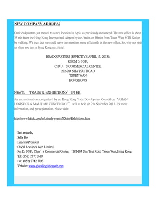 NEW COMPANY ADDRESS
Our Headquarters just moved to a new location in April, as previously announced. The new office is about
35 min from the Hong Kong International Airport by car / train, or 10 min from Tsuen Wan MTR Station
by walking. We trust that we could serve our members more efficiently in the new office. So, why not visit
us when you are in Hong Kong next time!
HEADQUARTERS (EFFECTIVE APRIL 15, 2013):
ROOM D, 10/F.,
CHAU’S COMMERCIAL CENTRE,
282-284 SHA TSUI ROAD
TSUEN WAN
HONG KONG
NEWS: ‘TRADE & EXHIBITIONS’IN HK
An international event organized by the Hong Kong Trade Development Council on “ASIAN
LOGISTICS & MARITIME CONFERENCE” will be held on 7th November 2013. For more
information, and pre-registration. please visit:
http://www.hktdc.com/info/trade-events/EX/en/Exhibitions.htm
Best regards,
Sally Ho
Director/President
Glocal Logistics Web Limited
Rm D, 10/F., Chau’s Commercial Centre, 282-284 Sha Tsui Road, Tsuen Wan, Hong Kong
Tel: (852) 2370 2619
Fax: (852) 2742 3396
Website: www.glocallogisticsweb.com
 