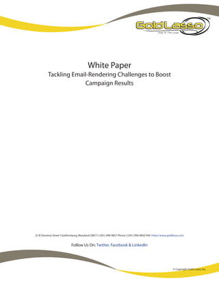 White Paper
          Tackling Email-Rendering Challenges to Boost
                       Campaign Results




25 B Chestnut Street l Gaithersburg, Maryland 20877 l (301) 990-9857 Phone l (301) 990-9856 FAX l http://www.goldlasso.com


                             Follow Us On: Twitter, Facebook & LinkedIn




                                                                                                                 © Copyright Gold Lasso, Inc.
 
