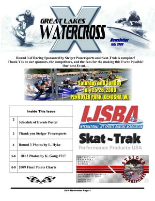 Newsletter
                                                                     July, 2009



    Round 3 of Racing Sponsored by Steiger Powersports and Skat-Trak is complete!
Thank You to our sponsors, the competitors, and the fans for the making this Event Possible!
                                   Our next Event…




             Inside This Issue

   2
        Schedule of Events Poster


   3    Thank you Steiger Powersports


   4    Round 3 Photos by L. Hyke


  5-6    RD 3 Photos by K. Gong #717


  6-9 2009 Final Points Charts




                                      GLW Newsletter Page 1
 