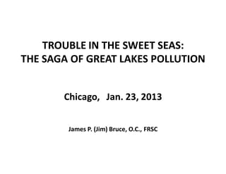 TROUBLE IN THE SWEET SEAS:
THE SAGA OF GREAT LAKES POLLUTION


       Chicago,   Jan. 23, 2013


        James P. (Jim) Bruce, O.C., FRSC
 