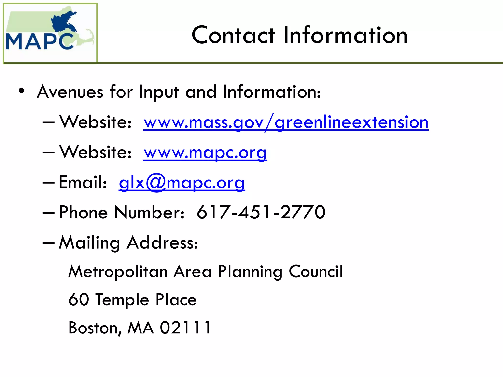 Contact Information
• Avenues for Input and Information:
   – Website: www.mass.gov/greenlineextension
   – Website: www.mapc.org
   – Email: glx@mapc.org
   – Phone Number: 617-451-2770
   – Mailing Address:
     Metropolitan Area Planning Council
     60 Temple Place
     Boston, MA 02111
 