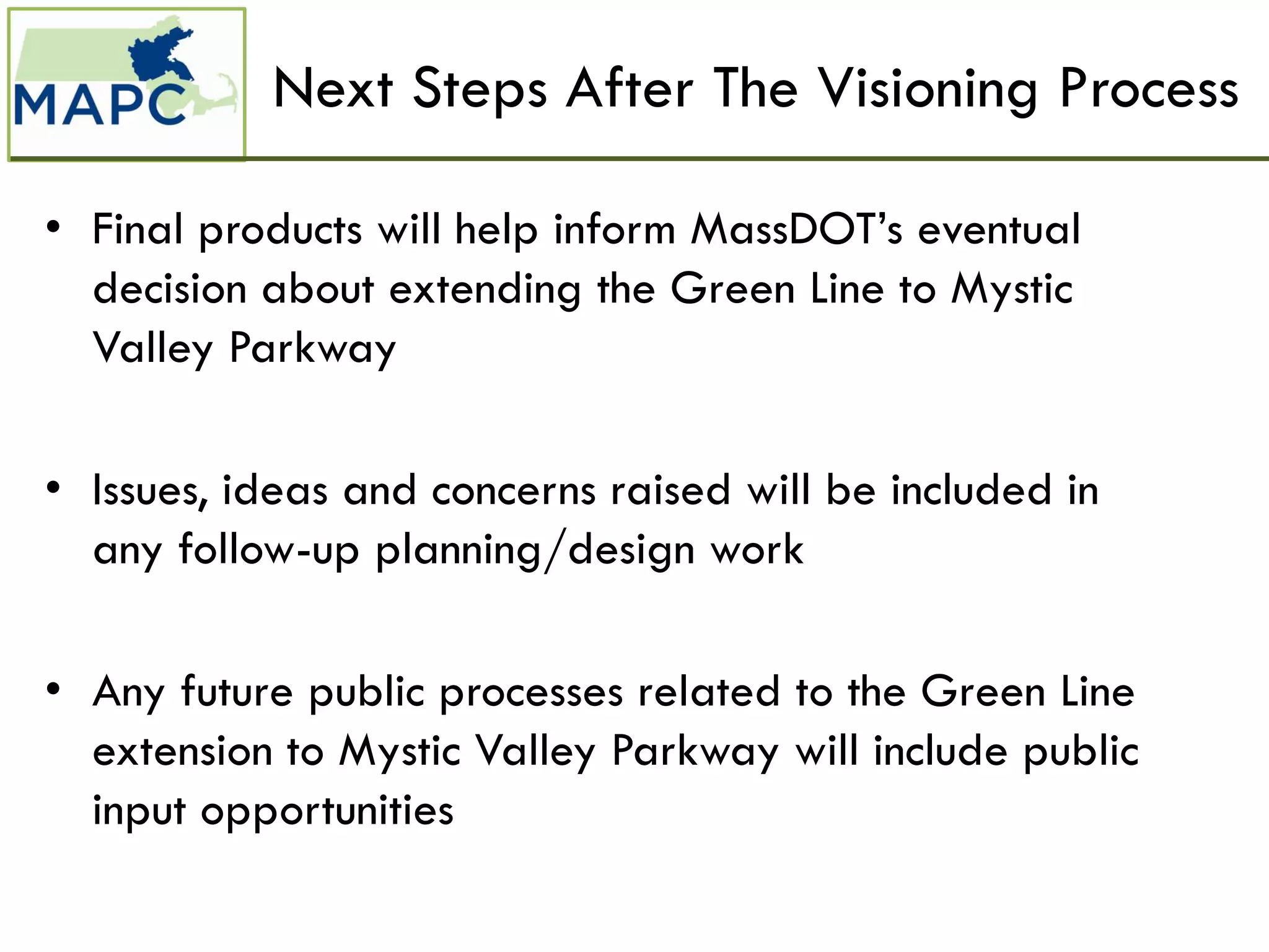 Next Steps After The Visioning Process

• Final products will help inform MassDOT’s eventual
  decision about extending the Green Line to Mystic
  Valley Parkway

• Issues, ideas and concerns raised will be included in
  any follow-up planning/design work

• Any future public processes related to the Green Line
  extension to Mystic Valley Parkway will include public
  input opportunities
 