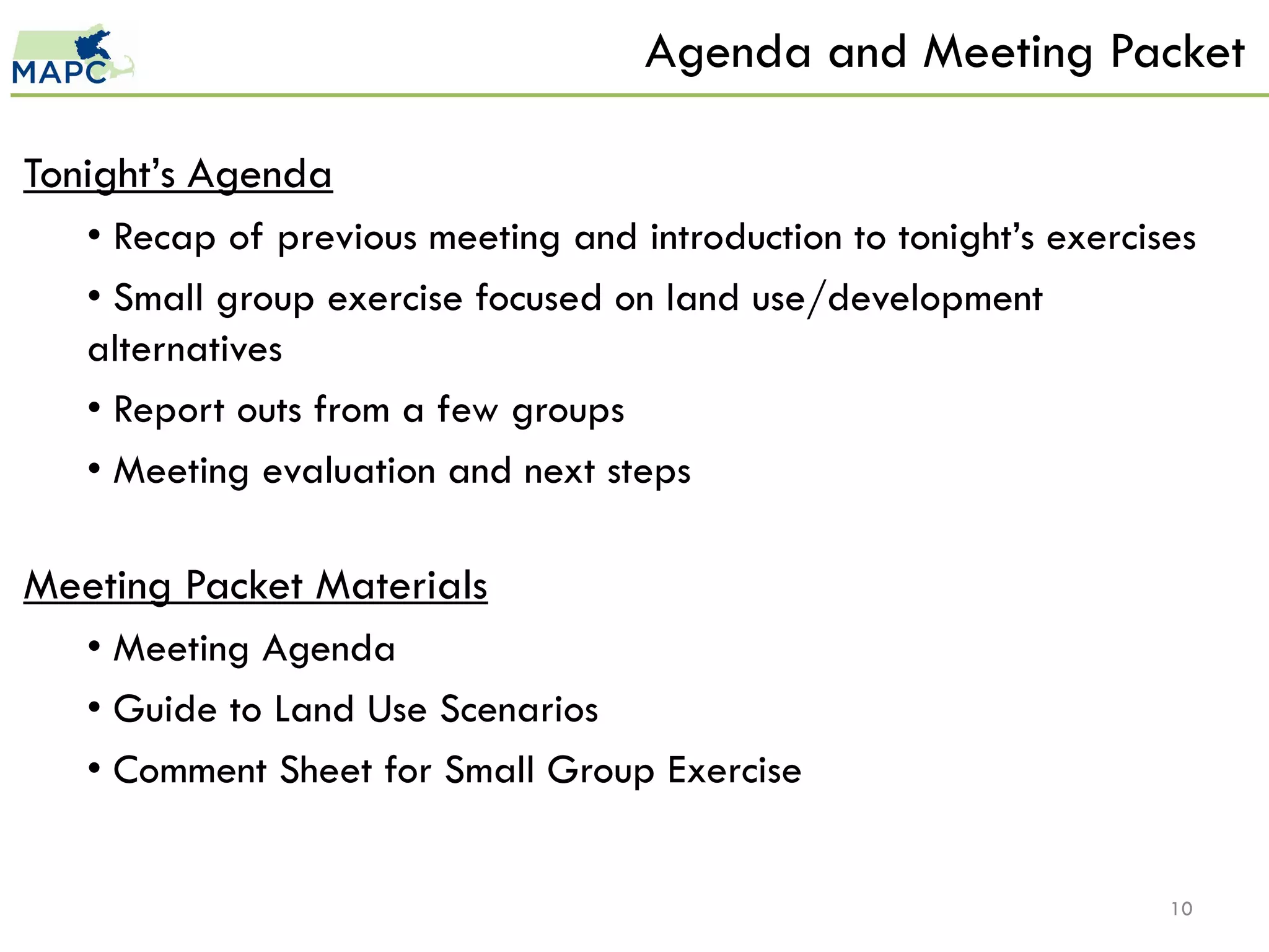 Agenda and Meeting Packet

Tonight’s Agenda
   • Recap of previous meeting and introduction to tonight’s exercises
   • Small group exercise focused on land use/development
   alternatives
   • Report outs from a few groups
   • Meeting evaluation and next steps

Meeting Packet Materials
   • Meeting Agenda
   • Guide to Land Use Scenarios
   • Comment Sheet for Small Group Exercise


                                                                    10
 