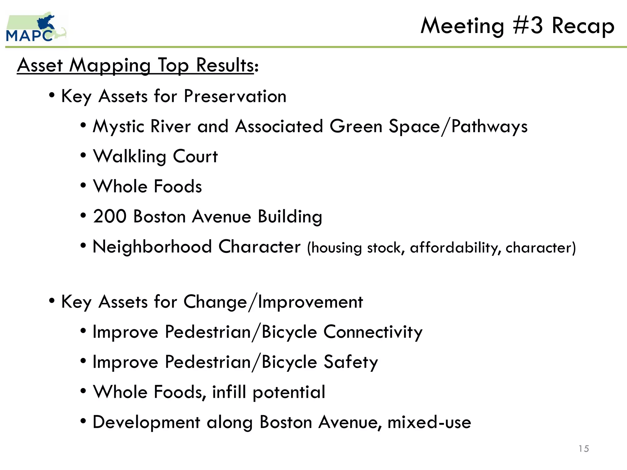 Meeting #3 Recap
Asset Mapping Top Results:
   • Key Assets for Preservation
       • Mystic River and Associated Green Space/Pathways
       • Walkling Court
       • Whole Foods
       • 200 Boston Avenue Building
       • Neighborhood Character (housing stock, affordability, character)

   • Key Assets for Change/Improvement
       • Improve Pedestrian/Bicycle Connectivity
       • Improve Pedestrian/Bicycle Safety
       • Whole Foods, infill potential
       • Development along Boston Avenue, mixed-use
                                                                            15
 