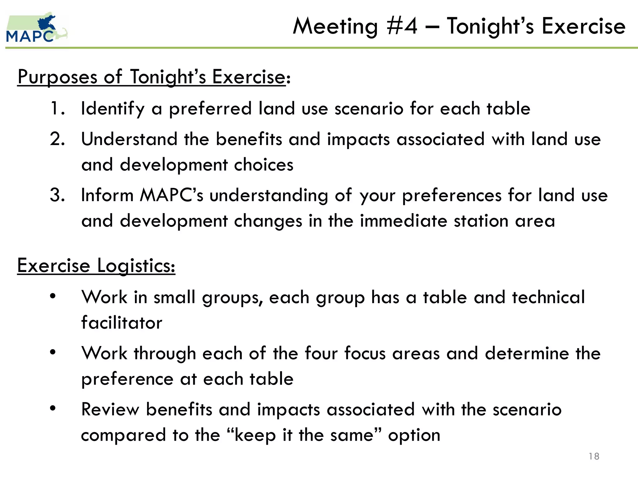 Meeting #4 – Tonight’s Exercise
Purposes of Tonight’s Exercise:
   1. Identify a preferred land use scenario for each table
   2. Understand the benefits and impacts associated with land use
      and development choices
   3. Inform MAPC’s understanding of your preferences for land use
      and development changes in the immediate station area

Exercise Logistics:
   •   Work in small groups, each group has a table and technical
       facilitator
   •   Work through each of the four focus areas and determine the
       preference at each table
   •   Review benefits and impacts associated with the scenario
       compared to the “keep it the same” option
                                                                18
 
