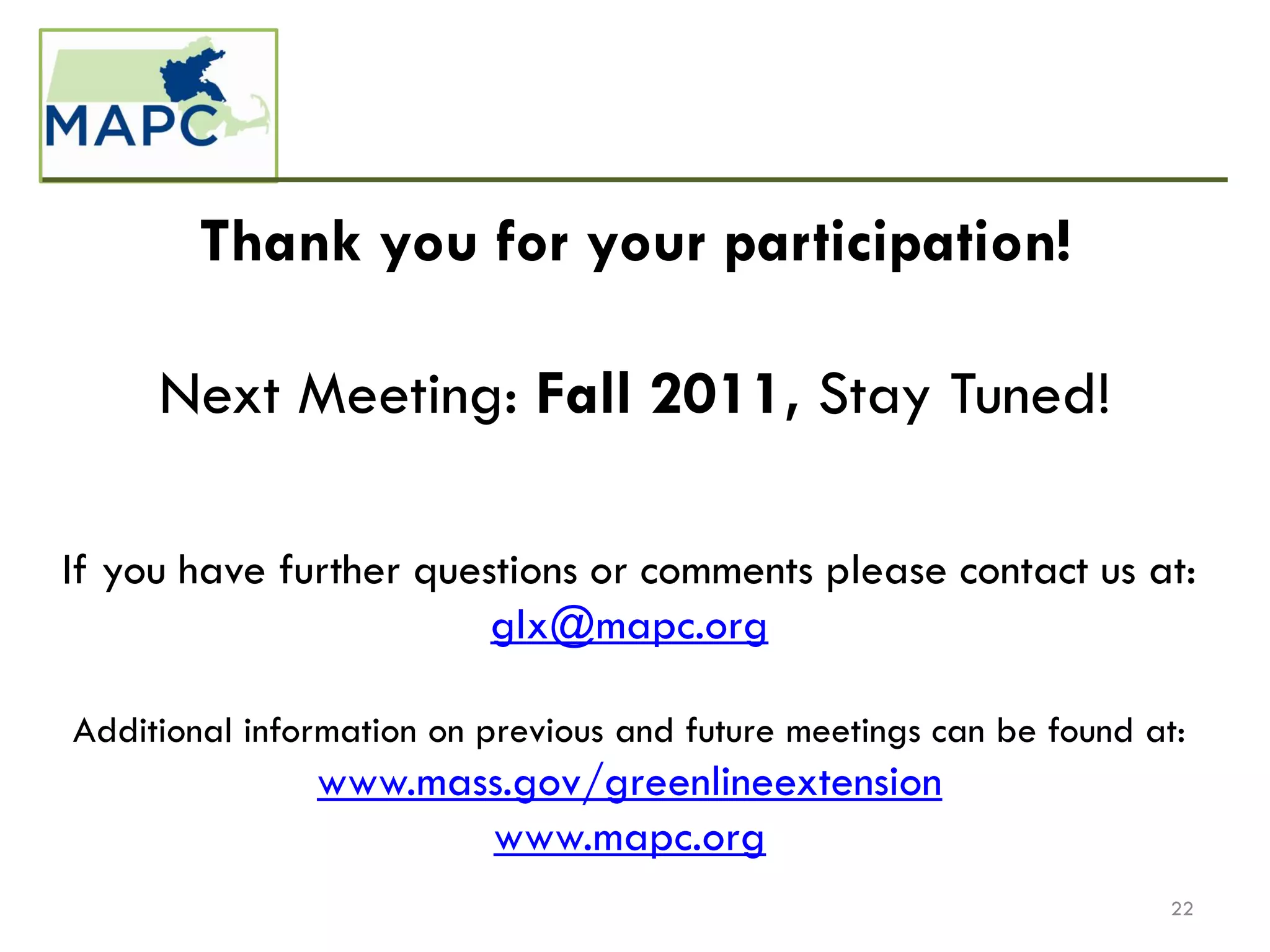Thank you for your participation!

     Next Meeting: Fall 2011, Stay Tuned!

If you have further questions or comments please contact us at:
                        glx@mapc.org

Additional information on previous and future meetings can be found at:
               www.mass.gov/greenlineextension
                      www.mapc.org
                                                                      22
 