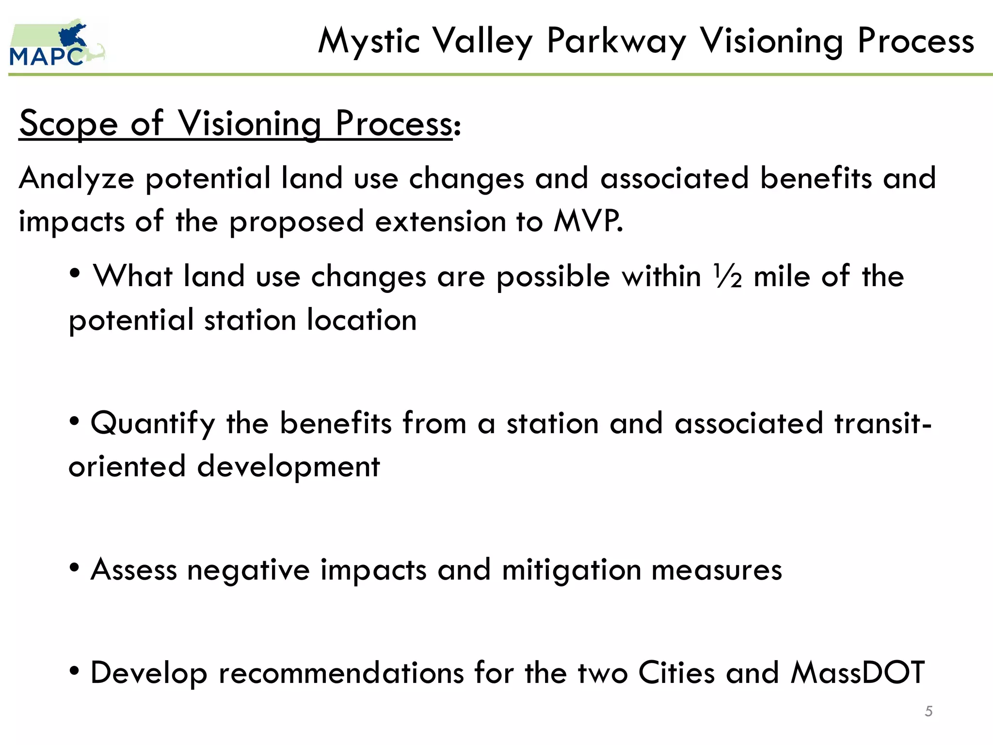 Mystic Valley Parkway Visioning Process

Scope of Visioning Process:
Analyze potential land use changes and associated benefits and
impacts of the proposed extension to MVP.
   • What land use changes are possible within ½ mile of the
   potential station location

   • Quantify the benefits from a station and associated transit-
   oriented development

   • Assess negative impacts and mitigation measures

   • Develop recommendations for the two Cities and MassDOT
                                                                5
 