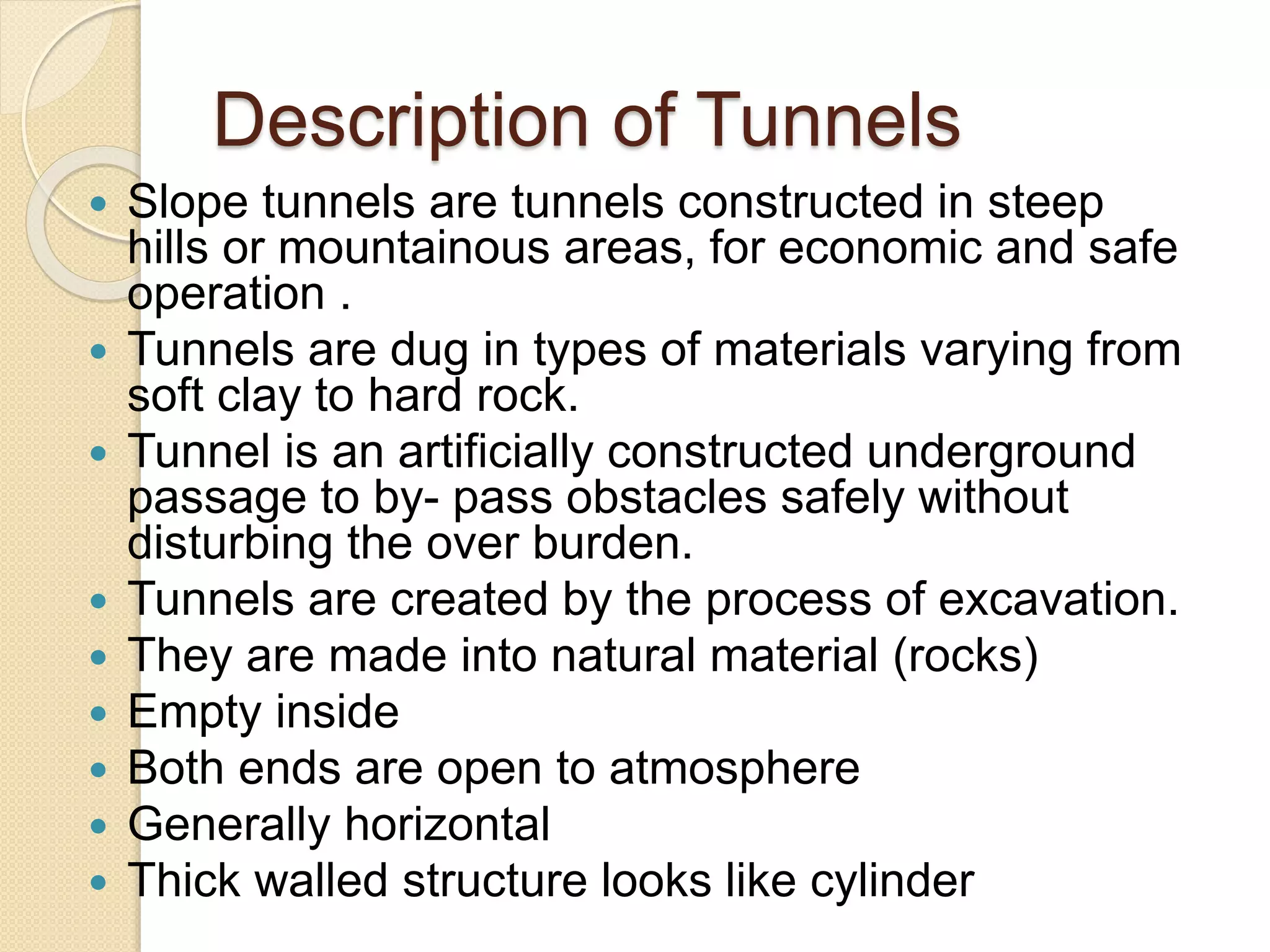 Description of Tunnels
 Slope tunnels are tunnels constructed in steep
hills or mountainous areas, for economic and safe
operation .
 Tunnels are dug in types of materials varying from
soft clay to hard rock.
 Tunnel is an artificially constructed underground
passage to by- pass obstacles safely without
disturbing the over burden.
 Tunnels are created by the process of excavation.
 They are made into natural material (rocks)
 Empty inside
 Both ends are open to atmosphere
 Generally horizontal
 Thick walled structure looks like cylinder
 
