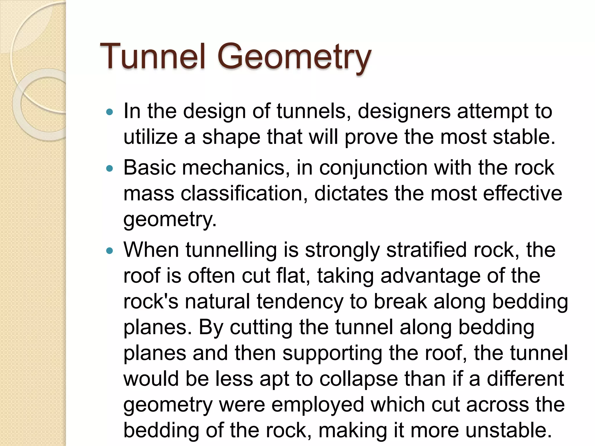 Tunnel Geometry
 In the design of tunnels, designers attempt to
utilize a shape that will prove the most stable.
 Basic mechanics, in conjunction with the rock
mass classification, dictates the most effective
geometry.
 When tunnelling is strongly stratified rock, the
roof is often cut flat, taking advantage of the
rock's natural tendency to break along bedding
planes. By cutting the tunnel along bedding
planes and then supporting the roof, the tunnel
would be less apt to collapse than if a different
geometry were employed which cut across the
bedding of the rock, making it more unstable.
 