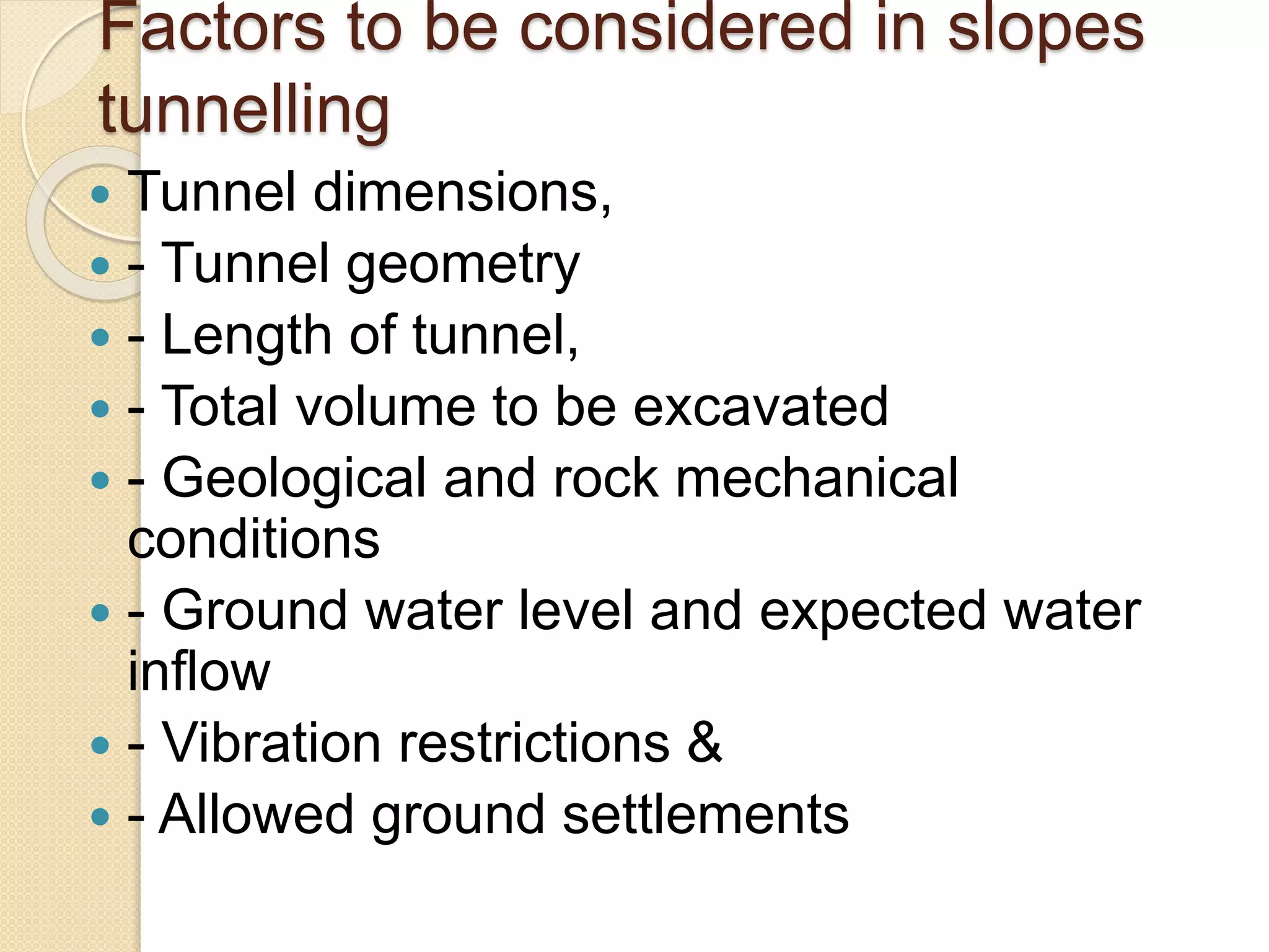 Factors to be considered in slopes
tunnelling
 Tunnel dimensions,
 - Tunnel geometry
 - Length of tunnel,
 - Total volume to be excavated
 - Geological and rock mechanical
conditions
 - Ground water level and expected water
inflow
 - Vibration restrictions &
 - Allowed ground settlements
 