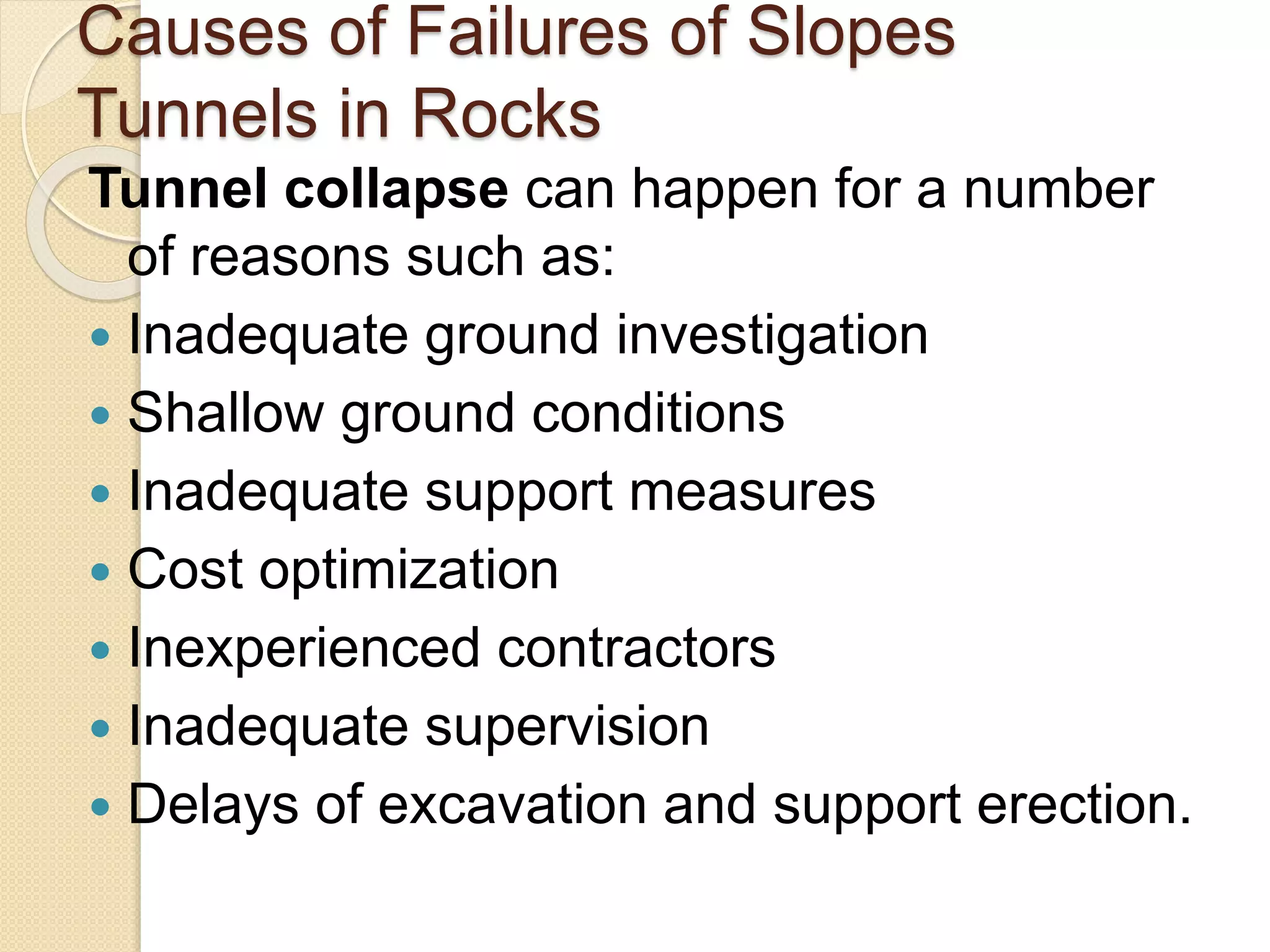 Causes of Failures of Slopes
Tunnels in Rocks
Tunnel collapse can happen for a number
of reasons such as:
 Inadequate ground investigation
 Shallow ground conditions
 Inadequate support measures
 Cost optimization
 Inexperienced contractors
 Inadequate supervision
 Delays of excavation and support erection.
 