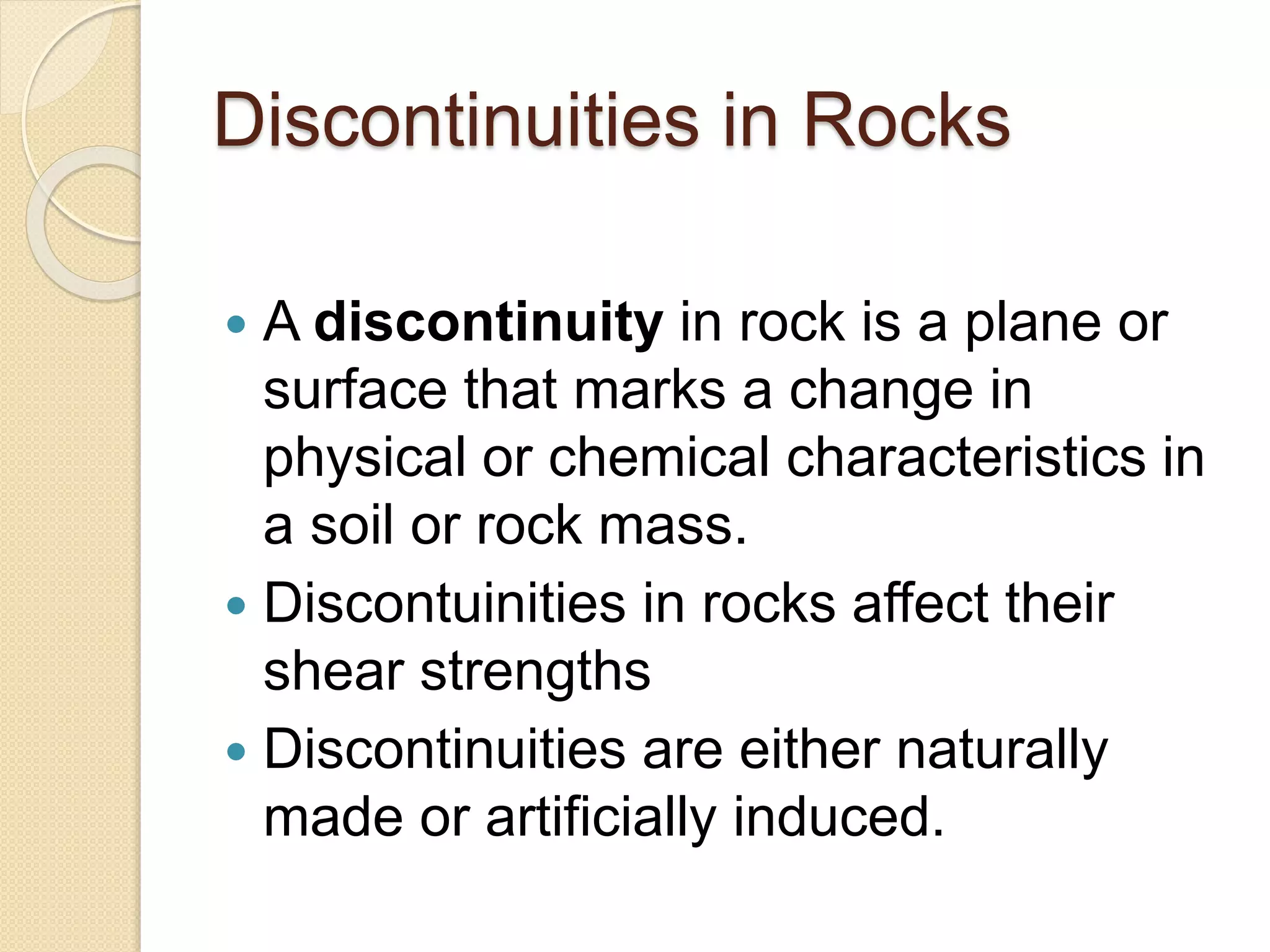 Discontinuities in Rocks
 A discontinuity in rock is a plane or
surface that marks a change in
physical or chemical characteristics in
a soil or rock mass.
 Discontuinities in rocks affect their
shear strengths
 Discontinuities are either naturally
made or artificially induced.
 