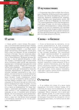 10 | Журнал «Глянец» | №5 (19) | 2013
— Своих детей у меня пятеро. Все взрос-
лые, за исключением одной дочери. Первая,
Елена, кандидат медицинских наук, замужем
за аргентинцем. Второй — сын Иван, руко-
водит магазином в Белозерске, потом дочь
Катя и еще сын Михаил. Их мы отправляли
учиться в Англию. Там они получили обра-
зование и вернулись. Дочь сейчас в Питере,
сын в Новосибирске. Младшей дочери Да-
шеньке — она от другой женщины — сей-
час четыре с половиной года. У моей новой
жены Екатерины двое детей, два мальчика,
одному три с половиной года, другой в этом
году пойдет в школу. Теперь это и мои дети.
Целая Санта-Барбара… Я вкладывал в стар-
ших детей силы, дал возможность получить
хорошее образование за рубежом. Но ма-
ленькая трагедия заключается в том, что я
думал, что они останутся со мной в бизнесе,
а этого, к сожалению, не произошло. И это
меня печалит. Скажу откровенно, сейчас
я бы я не стал отправлять детей учиться в
Англию. Ребята, находясь там с 13 до 20 лет,
отвыкают от России, и им уже не столь инте-
ресно возвращаться сюда. Я жалею, что они
не пошли в мои «университеты», которые
есть у меня на предприятии. Тут люди при-
ходят с красными дипломами, но продол-
жают учиться. У нас подобралась хорошая
команда, на них я спокойно могу оставить
фирму. Но это не мои дети, моих детей в биз-
несе нет — вот это беда. Такого контакта у
меня с ними нет, тем более после развода
с их матерью, несмотря на то, что мы разо-
шлись цивилизованно.
О детях
— В прошлом году я был на Кубе, был в Болга-
рии, в Эмиратах, но больше всего мне нравится
Испания. Там сейчас безработица, там есть ин-
тересные варианты коммерческой недвижи-
мости. Недавно мне предложили купить 200
га земли в 240 км от Мадрида. На этой земле
110 га виноградников и классный винодельче-
ский завод. Я скажу, что это очень интересно.
У хозяина виноградников и завода большой
кредит, и, по сути, он строитель, а не торговый
работник. Ему никак не удается выйти на рынок
со своей продукцией, хотя он может выпускать
до 9 млн бутылок вина в год. Я бы справился, но
для этого надо уезжать из России.
О путешествиях
— Если за бизнесом не смотреть, то он
начнет разваливаться. В этом отнроше-
нии в бизнесе как в спорте: тренировать-
ся не будешь — все проиграешь. Или
надо так: посадил здесь управляющего,
а сам отсюда уезжаешь. Но насколько
это будет жизнеспособно? О развитии
забудьте… Я еще не готов отдыхать по-
настоящему, так, чтобы вообще ничего не
делать.
Стал бы я создавать бизнес, если бы этот
вопрос пришлось снова решать? Я бы и
сейчас занялся бизнесом, если бы при-
шлось начинать сначала. Я бы посражал-
ся с такой компанией, как «Черный кот».
В целом сейчас очень важно понимать,
куда идет страна, нужно искать варианты
страховки. Это очень важно.
Снова – о бизнесе
— Я не люблю это слово. И у меня такое
ощущение, что если я сейчас скажу, что я
счастлив, то сразу что-то изменится. То, чем
я занимаюсь, мне нравится, но иногда все
надоедает. Меня огорчает, что я мало вре-
мени уделяю детям. Я в этой жизни стара-
юсь никого не подставлять, ни партнеров,
ни женщин. А уж если так случается, что я с
женщиной расстаюсь, то полностью ее обе-
спечиваю.
О счастье
ПЕРСОНА
 