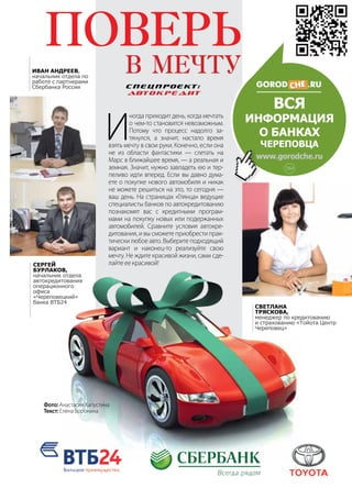 | 152013 | №5 (19) | Журнал «Глянец»
И
ногда приходит день, когда мечтать
о чем-то становится невозможным.
Потому что процесс надолго за-
тянулся, а значит, настало время
взять мечту в свои руки. Конечно, если она
не из области фантастики — слетать на
Марс в ближайшее время, — а реальная и
земная. Значит, нужно завладеть ею и тер-
пеливо идти вперед. Если вы давно дума-
ете о покупке нового автомобиля и никак
не можете решиться на это, то сегодня —
ваш день. На страницах «Глянца» ведущие
специалисты банков по автокредитованию
познакомят вас с кредитными програм-
мами на покупку новых или подержанных
автомобилей. Сравните условия автокре-
дитования, и вы сможете приобрести прак-
тически любое авто. Выберите подходящий
вариант и наконец-то реализуйте свою
мечту. Не ждите красивой жизни, сами сде-
лайте ее красивой!
Иван Андреев,
начальник отдела по
работе с партнерами
Сбербанка России
Сергей
Бурлаков,
начальник отдела
автокредитования
операционного
офиса
«Череповецкий»
банка ВТБ24
Светлана
Тряскова,
менеджер по кредитованию
и страхованию «Тойота Центр
Череповец»
СПЕЦПРОЕКТ:
Автокредит
ВСЯ
информация
о БАНКах
Череповца
www.gorodche.ru
Фото: Анастасия Капустина
Текст: Елена Боронина
16+
 