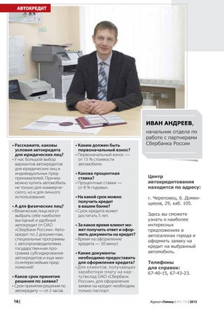 16 | Журнал «Глянец» | №5 (19) | 2013
• Расскажите, каковы
условия автокредита
для юридических лиц?
• У нас большой выбор
вариантов автокредитов
для юридических лиц и
индивидуальных пред-
принимателей. Причем
можно купить автомобиль
не только для коммерче-
ского, но и для личного
использования.
• А для физических лиц?
• Физические лица могут
выбрать себе наиболее
выгодный и удобный
автокредит от ОАО
«Сбербанк России». Авто-
кредит по 2 документам,
специальные программы
с автопроизводителями,
государственная про-
грамма субсидирования
автокредитов и еще мно-
гоинтереснейшихпред-
ложений!
• Каков срок принятия
решения по заявке?
• Срок принятия решения по
автокредиту — от 2 часов.
АВТОКРЕДИТ
Центр
автокредитования
находится по адресу:
г. Череповец, б. Домен-
щиков, 29, каб. 105.
Здесь вы сможете
узнать о наиболее
интересных
предложениях в
автосалонах города и
оформить заявку на
кредит на выбранный
автомобиль.
Телефоны
для справок:
67-40-15, 67-43-23.
Иван Андреев,
начальник отдела по
работе с партнерами
Сбербанка России• Каким должен быть
первоначальный взнос?
• Первоначальный взнос —
от 15 % стоимости
автомобиля.
• Какова процентная
ставка?
• Процентные ставки —
от 8 % годовых.
• На какой срок можно
получить кредит
в вашем банке?
• Срок кредита может
достигать 5 лет.
• За какое время клиент мо-
жет получить ответ и офор-
мить документы на кредит?
• Время на оформление
кредита — 30 минут.
• Какие документы
необходимо предоставить
для оформления кредита?
• Для клиентов, получающих
заработную плату на кар-
ту/вклад ОАО «Сбербанк
России», для оформления
заявки на кредит необходим
только паспорт.
 