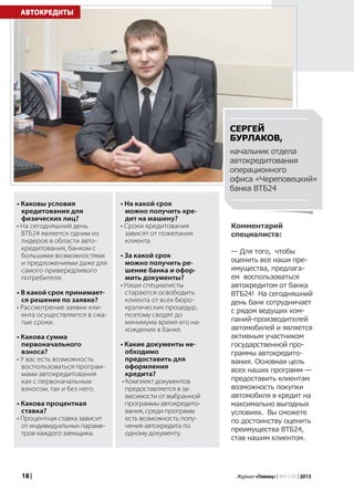 18 | Журнал «Глянец» | №5 (19) | 2013
• Каковы условия
кредитования для
физических лиц?
• На сегодняшний день
ВТБ24 является одним из
лидеров в области авто-
кредитования, банком с
большими возможностями
и предложениями даже для
самого привередливого
потребителя.
• В какой срок принимает-
ся решение по заявке?
• Рассмотрение заявки кли-
ента осуществляется в сжа-
тые сроки.
• Какова сумма
первоначального
взноса?
• У вас есть возможность
воспользоваться програм-
мами автокредитования
как с первоначальным
взносом, так и без него.
• Какова процентная
ставка?
• Процентная ставка зависит
от индивидуальных параме-
тров каждого заемщика.
АВТОКРЕДИТЫ
Комментарий
специалиста:
— Для того, чтобы
оценить все наши пре-
имущества, предлага-
ем воспользоваться
автокредитом от банка
ВТБ24! На сегодняшний
день банк сотрудничает
с рядом ведущих ком-
паний-производителей
автомобилей и является
активным участником
государственной про-
граммы автокредито-
вания. Основная цель
всех наших программ —
предоставить клиентам
возможность покупки
автомобиля в кредит на
максимально выгодных
условиях. Вы сможете
по достоинству оценить
преимущества ВТБ24,
став нашим клиентом.
• На какой срок
можно получить кре-
дит на машину?
• Сроки кредитования
зависят от пожелания
клиента.
• За какой срок
можно получить ре-
шение банка и офор-
мить документы?
• Наши специалисты
стараются освободить
клиента от всех бюро-
кратических процедур,
поэтому сводят до
минимума время его на-
хождения в банке.
• Какие документы не-
обходимо
предоставить для
оформления
кредита?
• Комплект документов
предоставляется в за-
висимости от выбранной
программы автокредито-
вания, среди программ
есть возможность полу-
чения автокредита по
одному документу.
Сергей
Бурлаков,
начальник отдела
автокредитования
операционного
офиса «Череповецкий»
банка ВТБ24
 