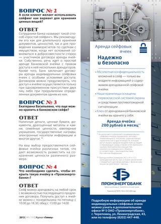 | 232013 | №5 (19) | Журнал «Глянец»
Вопрос № 2
А если клиент желает использовать
сейфинг как вариант для хранения
ценных вещей?
ОТВЕТ
Сотрудники банка называют такой спо-
соб «простой сейфинг». Мы рекоменду-
ем его как для длительного хранения
документов, ценностей, так и для про-
ведения взаиморасчетов по сделкам с
имуществом, когда нет оснований со-
мневаться в добросовестности сторон
— участников договора аренды ячей-
ки. Собственно, речь идет о простой
аренде банковской ячейки с правом
доступа к ней нескольких арендаторов.
Кроме того, Банк заключает догово-
ры аренды индивидуальных сейфовых
ячеек с особыми условиями доступа.
Договором можно предусмотреть, что
доступ к ячейке осуществляется только
при одновременном присутствии двух
лиц либо при предъявлении опреде-
ленных документов одним из них.
Вопрос № 3
Екатерина Васильевна, что еще мож-
но хранить в банковском сейфе?
ОТВЕТ
Наличные деньги, ценные бумаги, до-
кументы, драгоценные металлы и кам-
ни, семейные ценности, ювелирные
украшения, государственные награды,
электронные носители информации и
многое другое. *
На ваш выбор предоставляются сей-
фовые ячейки различных типов, что
дает возможность разместить на со-
хранение ценности различного раз-
мера.
Вопрос № 4
Что необходимо сделать, чтобы от-
крыть такую ячейку в «Промэнерго-
банке»?
ОТВЕТ
Сейф можно арендовать на любой срок
с возможностью последующего продле-
ния договора. Получить доступ к ячей-
ке можно с понедельника по пятницу с
10.00 до 18.30, обед с 13.00 до 14.00
• Абсолютная конфиденциальность
вложений в сейф — только вы
владеете информацией о содер-
жимом арендованной сейфовой
ячейки.
• Наши хранилища оснащены
первоклассной системой охраны
и средствами противопожарной
сигнализации.
• Ключ от арендованной банковской
ячейки вы храните у себя.
Подробную информацию об аренде
индивидуальных сейфовых ячеек
можно узнать в дополнительном
офисе № 5 ОАО «Промэнергобанк»,
г. Череповец, ул. Ленинградская, 43,
или по телефону (8202) 447-448.
Надежно
и безопасно
* Не допускается хранение в индивидуальных
сейфовых ячейках взрывчатых, легковос-
пламеняющихся, токсичных, радиоактивных,
наркотических и других веществ, которые
могут оказать вредное воздействие на людей
и окружающую среду, а также огнестрельного
оружия, боеприпасов и имущества,
изъятого из гражданского оборота
в соответствии с законодательством
Российской Федерации.
Аренда ячейки
200 рублей в месяц**
** Аренда ячейки размером 24.5 х 41 х 12.5
календарный месяц при условии заключения
стандартного договора аренды с физическим
лицом на срок более 1 месяца.
Лицензия ЦБ РФ № 2728 от 23.07.2003 года
 