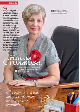 24 | Журнал «Глянец» | №5 (19) | 2013
«Я родилась в грозу,
наверное, поэтому
во мне столько
энергии!»
Наталья
Стрижова,начальник управления
образования мэрии
Череповца:
Этот учебный
год Наталья Стри-
жова будет впервые
встречать в новом
качестве — как на-
чальник управления
образования. Город
уже давно знает эту
красивую и обаятель-
ную женщину как
человека, способного
ответить на любой
вопрос об учебе и вос-
питании наших детей.
Но о личной жизни
Натальи Владиславов-
ны известно немного:
хорошие профессио-
налы обычно не любят
тратить время на рас-
сказы о домашних де-
лах. Но мы рискнули,
задали вопросы — и
получили откровен-
ные, прямые ответы.
ПЕРСОНА
Текст: Елена Платонова
Фото: Анастасия Капустина
и из архива Н. Стрижовой
 